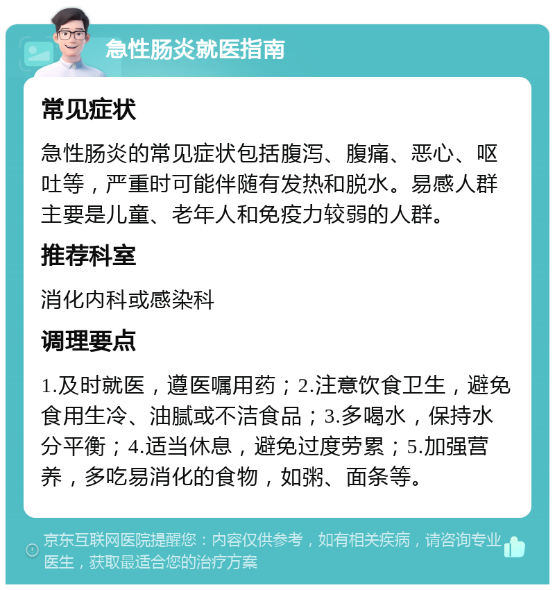 急性肠炎就医指南 常见症状 急性肠炎的常见症状包括腹泻、腹痛、恶心、呕吐等，严重时可能伴随有发热和脱水。易感人群主要是儿童、老年人和免疫力较弱的人群。 推荐科室 消化内科或感染科 调理要点 1.及时就医，遵医嘱用药；2.注意饮食卫生，避免食用生冷、油腻或不洁食品；3.多喝水，保持水分平衡；4.适当休息，避免过度劳累；5.加强营养，多吃易消化的食物，如粥、面条等。