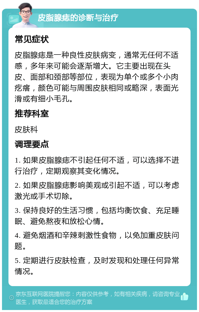 皮脂腺痣的诊断与治疗 常见症状 皮脂腺痣是一种良性皮肤病变，通常无任何不适感，多年来可能会逐渐增大。它主要出现在头皮、面部和颈部等部位，表现为单个或多个小肉疙瘩，颜色可能与周围皮肤相同或略深，表面光滑或有细小毛孔。 推荐科室 皮肤科 调理要点 1. 如果皮脂腺痣不引起任何不适，可以选择不进行治疗，定期观察其变化情况。 2. 如果皮脂腺痣影响美观或引起不适，可以考虑激光或手术切除。 3. 保持良好的生活习惯，包括均衡饮食、充足睡眠、避免熬夜和放松心情。 4. 避免烟酒和辛辣刺激性食物，以免加重皮肤问题。 5. 定期进行皮肤检查，及时发现和处理任何异常情况。