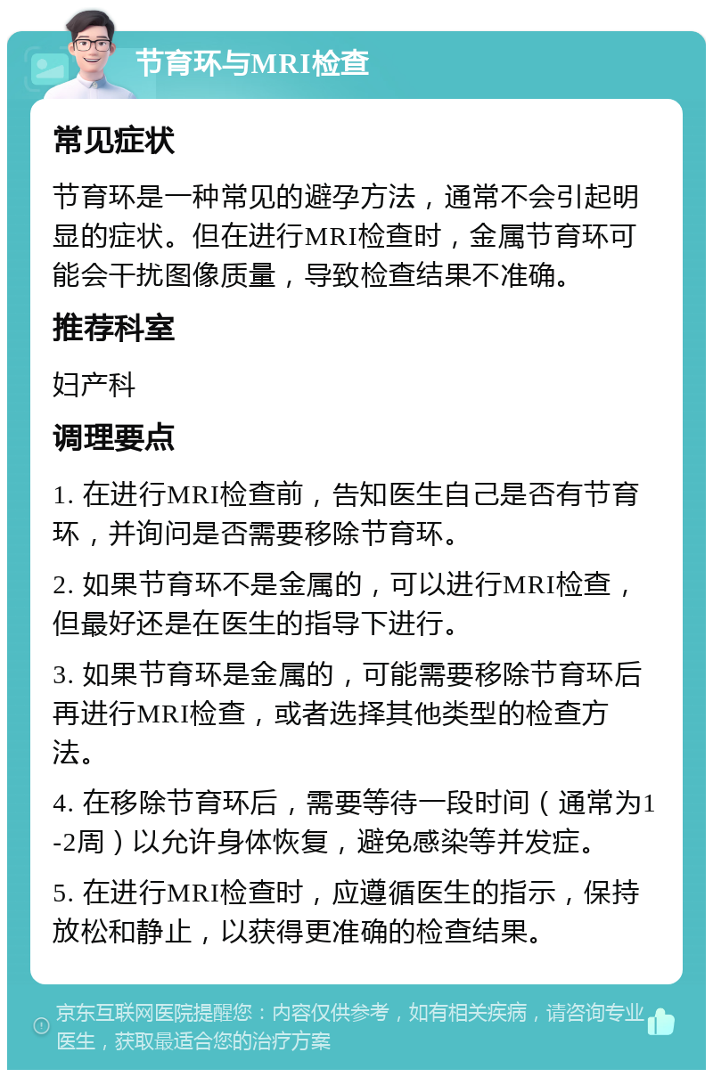 节育环与MRI检查 常见症状 节育环是一种常见的避孕方法，通常不会引起明显的症状。但在进行MRI检查时，金属节育环可能会干扰图像质量，导致检查结果不准确。 推荐科室 妇产科 调理要点 1. 在进行MRI检查前，告知医生自己是否有节育环，并询问是否需要移除节育环。 2. 如果节育环不是金属的，可以进行MRI检查，但最好还是在医生的指导下进行。 3. 如果节育环是金属的，可能需要移除节育环后再进行MRI检查，或者选择其他类型的检查方法。 4. 在移除节育环后，需要等待一段时间（通常为1-2周）以允许身体恢复，避免感染等并发症。 5. 在进行MRI检查时，应遵循医生的指示，保持放松和静止，以获得更准确的检查结果。