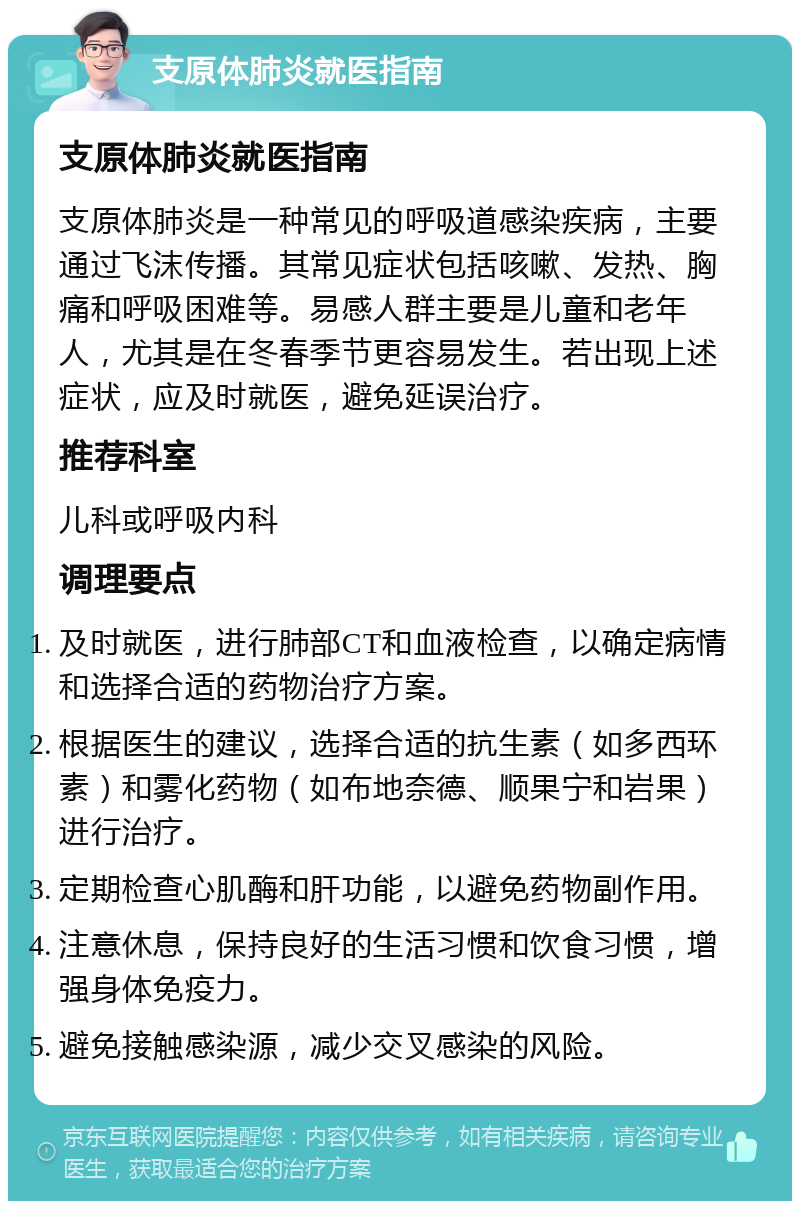 支原体肺炎就医指南 支原体肺炎就医指南 支原体肺炎是一种常见的呼吸道感染疾病，主要通过飞沫传播。其常见症状包括咳嗽、发热、胸痛和呼吸困难等。易感人群主要是儿童和老年人，尤其是在冬春季节更容易发生。若出现上述症状，应及时就医，避免延误治疗。 推荐科室 儿科或呼吸内科 调理要点 及时就医，进行肺部CT和血液检查，以确定病情和选择合适的药物治疗方案。 根据医生的建议，选择合适的抗生素（如多西环素）和雾化药物（如布地奈德、顺果宁和岩果）进行治疗。 定期检查心肌酶和肝功能，以避免药物副作用。 注意休息，保持良好的生活习惯和饮食习惯，增强身体免疫力。 避免接触感染源，减少交叉感染的风险。