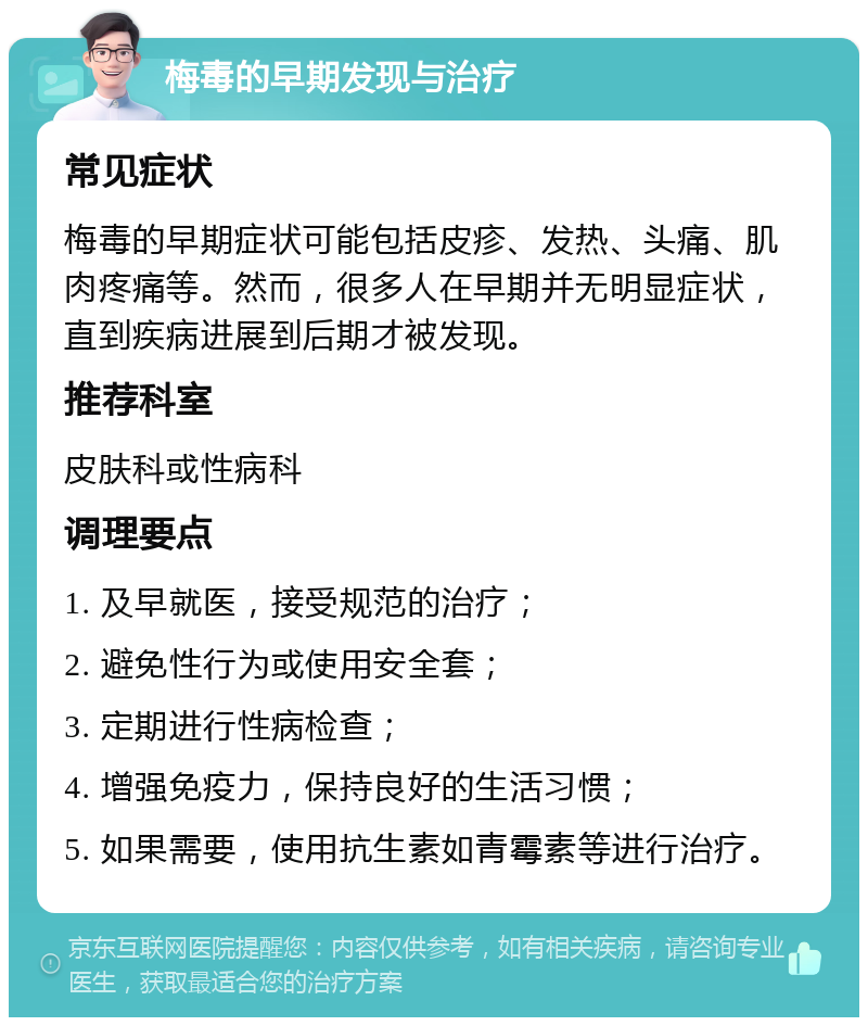 梅毒的早期发现与治疗 常见症状 梅毒的早期症状可能包括皮疹、发热、头痛、肌肉疼痛等。然而，很多人在早期并无明显症状，直到疾病进展到后期才被发现。 推荐科室 皮肤科或性病科 调理要点 1. 及早就医，接受规范的治疗； 2. 避免性行为或使用安全套； 3. 定期进行性病检查； 4. 增强免疫力，保持良好的生活习惯； 5. 如果需要，使用抗生素如青霉素等进行治疗。