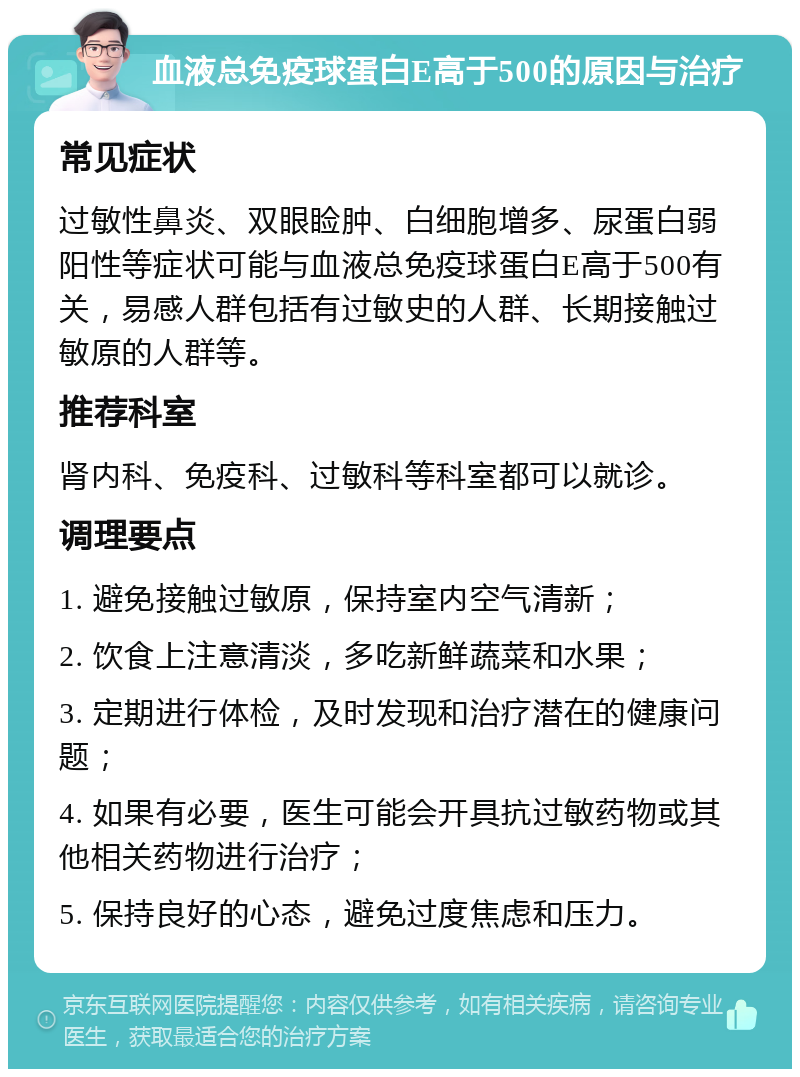 血液总免疫球蛋白E高于500的原因与治疗 常见症状 过敏性鼻炎、双眼睑肿、白细胞增多、尿蛋白弱阳性等症状可能与血液总免疫球蛋白E高于500有关，易感人群包括有过敏史的人群、长期接触过敏原的人群等。 推荐科室 肾内科、免疫科、过敏科等科室都可以就诊。 调理要点 1. 避免接触过敏原，保持室内空气清新； 2. 饮食上注意清淡，多吃新鲜蔬菜和水果； 3. 定期进行体检，及时发现和治疗潜在的健康问题； 4. 如果有必要，医生可能会开具抗过敏药物或其他相关药物进行治疗； 5. 保持良好的心态，避免过度焦虑和压力。