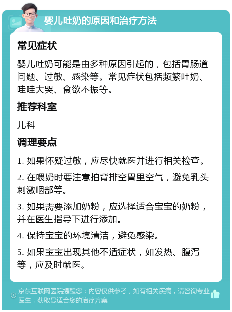 婴儿吐奶的原因和治疗方法 常见症状 婴儿吐奶可能是由多种原因引起的，包括胃肠道问题、过敏、感染等。常见症状包括频繁吐奶、哇哇大哭、食欲不振等。 推荐科室 儿科 调理要点 1. 如果怀疑过敏，应尽快就医并进行相关检查。 2. 在喂奶时要注意拍背排空胃里空气，避免乳头刺激咽部等。 3. 如果需要添加奶粉，应选择适合宝宝的奶粉，并在医生指导下进行添加。 4. 保持宝宝的环境清洁，避免感染。 5. 如果宝宝出现其他不适症状，如发热、腹泻等，应及时就医。