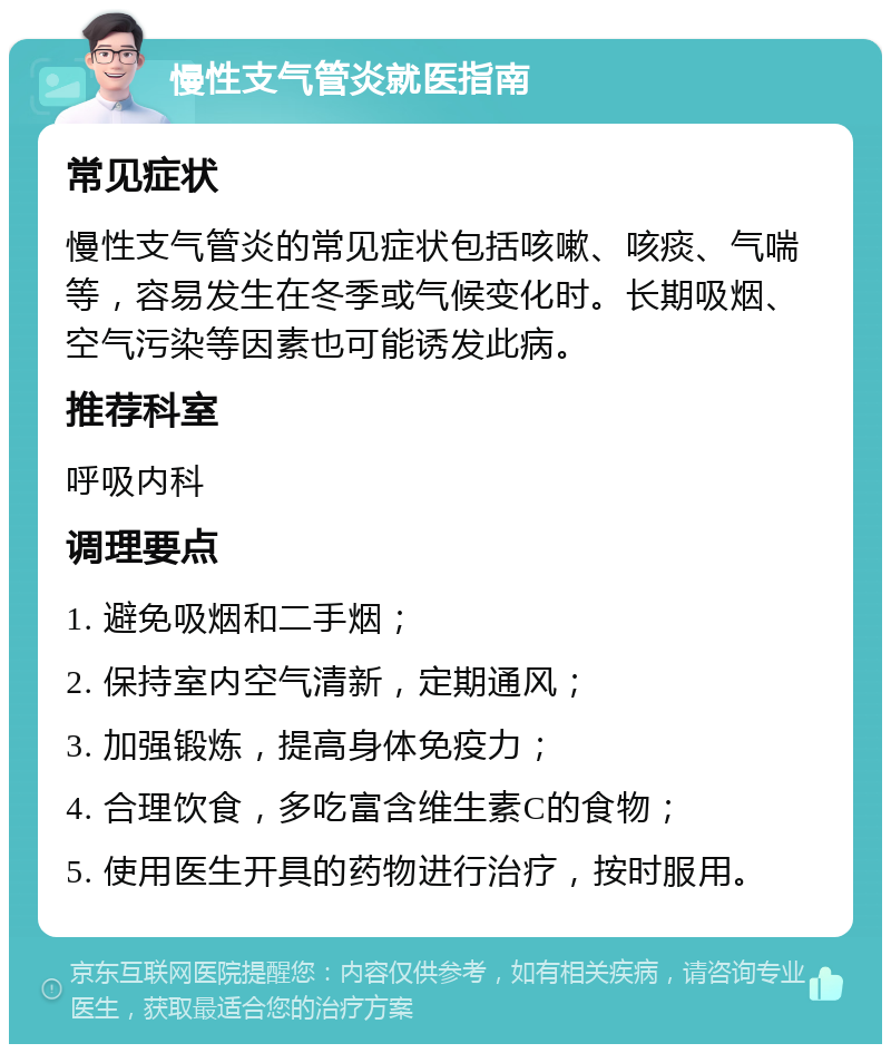 慢性支气管炎就医指南 常见症状 慢性支气管炎的常见症状包括咳嗽、咳痰、气喘等，容易发生在冬季或气候变化时。长期吸烟、空气污染等因素也可能诱发此病。 推荐科室 呼吸内科 调理要点 1. 避免吸烟和二手烟； 2. 保持室内空气清新，定期通风； 3. 加强锻炼，提高身体免疫力； 4. 合理饮食，多吃富含维生素C的食物； 5. 使用医生开具的药物进行治疗，按时服用。