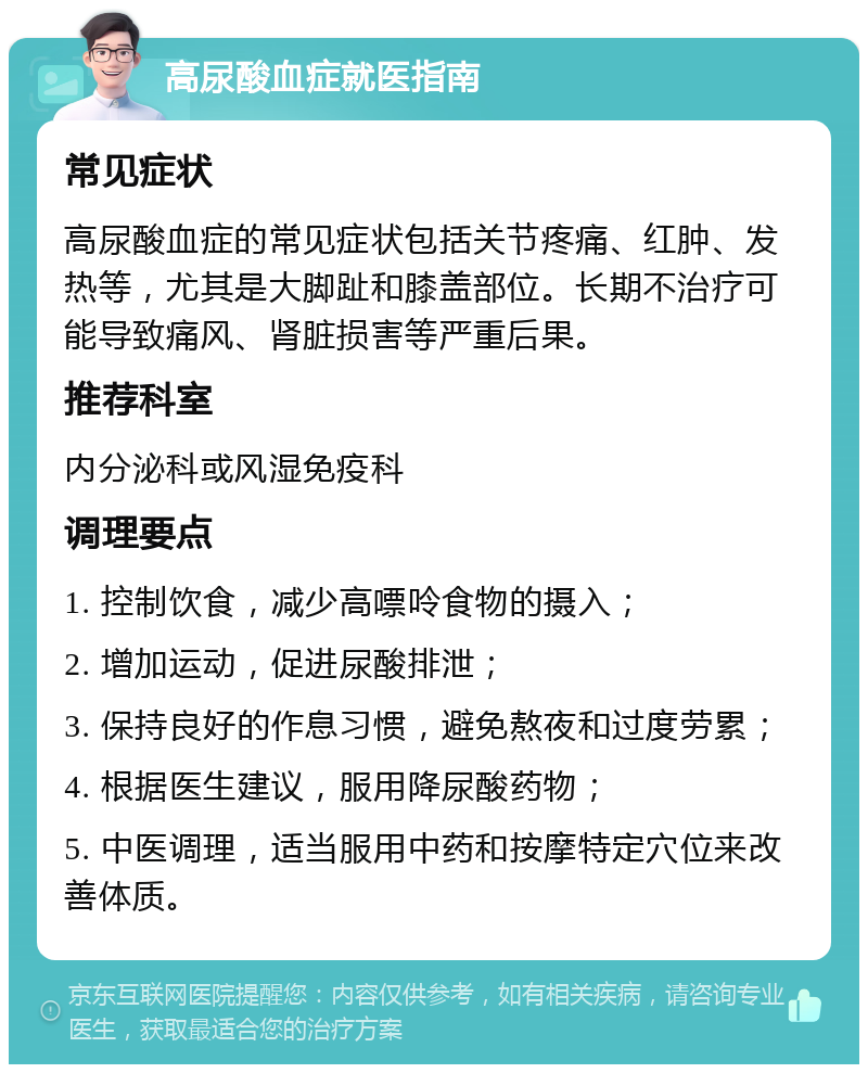 高尿酸血症就医指南 常见症状 高尿酸血症的常见症状包括关节疼痛、红肿、发热等，尤其是大脚趾和膝盖部位。长期不治疗可能导致痛风、肾脏损害等严重后果。 推荐科室 内分泌科或风湿免疫科 调理要点 1. 控制饮食，减少高嘌呤食物的摄入； 2. 增加运动，促进尿酸排泄； 3. 保持良好的作息习惯，避免熬夜和过度劳累； 4. 根据医生建议，服用降尿酸药物； 5. 中医调理，适当服用中药和按摩特定穴位来改善体质。