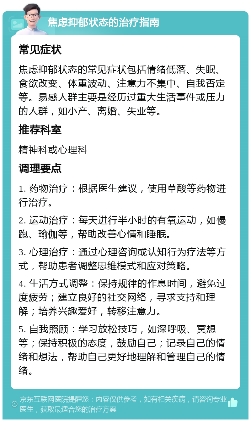 焦虑抑郁状态的治疗指南 常见症状 焦虑抑郁状态的常见症状包括情绪低落、失眠、食欲改变、体重波动、注意力不集中、自我否定等。易感人群主要是经历过重大生活事件或压力的人群，如小产、离婚、失业等。 推荐科室 精神科或心理科 调理要点 1. 药物治疗：根据医生建议，使用草酸等药物进行治疗。 2. 运动治疗：每天进行半小时的有氧运动，如慢跑、瑜伽等，帮助改善心情和睡眠。 3. 心理治疗：通过心理咨询或认知行为疗法等方式，帮助患者调整思维模式和应对策略。 4. 生活方式调整：保持规律的作息时间，避免过度疲劳；建立良好的社交网络，寻求支持和理解；培养兴趣爱好，转移注意力。 5. 自我照顾：学习放松技巧，如深呼吸、冥想等；保持积极的态度，鼓励自己；记录自己的情绪和想法，帮助自己更好地理解和管理自己的情绪。