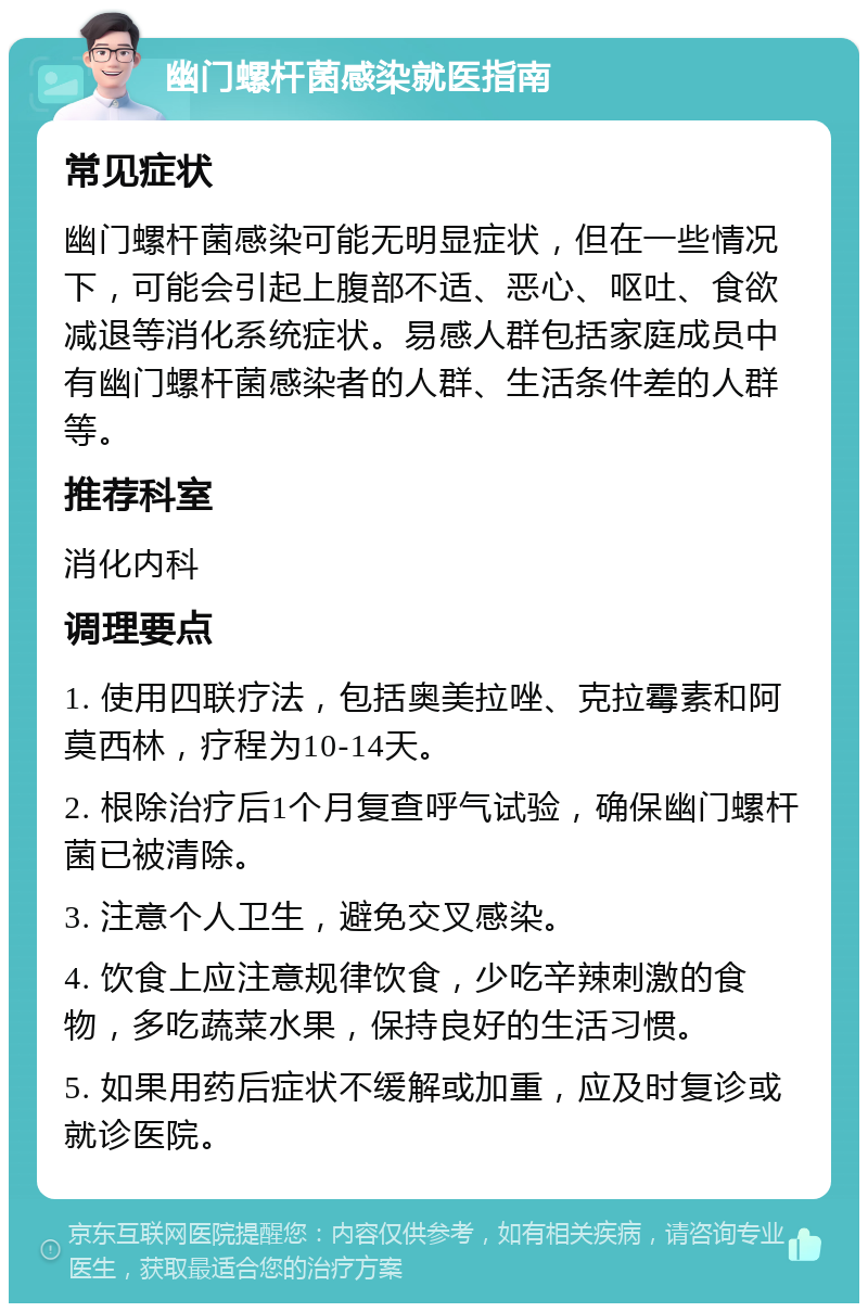 幽门螺杆菌感染就医指南 常见症状 幽门螺杆菌感染可能无明显症状，但在一些情况下，可能会引起上腹部不适、恶心、呕吐、食欲减退等消化系统症状。易感人群包括家庭成员中有幽门螺杆菌感染者的人群、生活条件差的人群等。 推荐科室 消化内科 调理要点 1. 使用四联疗法，包括奥美拉唑、克拉霉素和阿莫西林，疗程为10-14天。 2. 根除治疗后1个月复查呼气试验，确保幽门螺杆菌已被清除。 3. 注意个人卫生，避免交叉感染。 4. 饮食上应注意规律饮食，少吃辛辣刺激的食物，多吃蔬菜水果，保持良好的生活习惯。 5. 如果用药后症状不缓解或加重，应及时复诊或就诊医院。