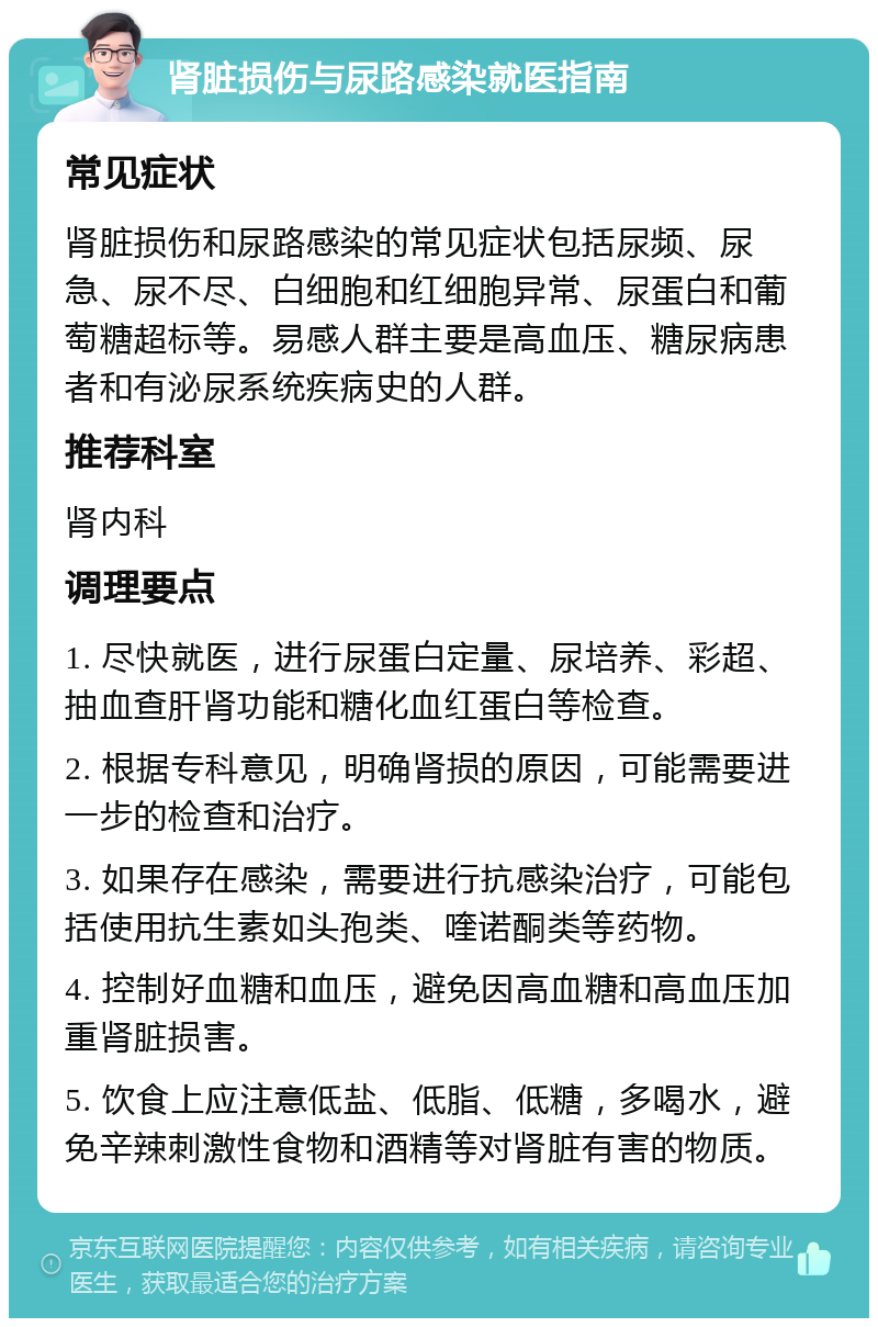 肾脏损伤与尿路感染就医指南 常见症状 肾脏损伤和尿路感染的常见症状包括尿频、尿急、尿不尽、白细胞和红细胞异常、尿蛋白和葡萄糖超标等。易感人群主要是高血压、糖尿病患者和有泌尿系统疾病史的人群。 推荐科室 肾内科 调理要点 1. 尽快就医，进行尿蛋白定量、尿培养、彩超、抽血查肝肾功能和糖化血红蛋白等检查。 2. 根据专科意见，明确肾损的原因，可能需要进一步的检查和治疗。 3. 如果存在感染，需要进行抗感染治疗，可能包括使用抗生素如头孢类、喹诺酮类等药物。 4. 控制好血糖和血压，避免因高血糖和高血压加重肾脏损害。 5. 饮食上应注意低盐、低脂、低糖，多喝水，避免辛辣刺激性食物和酒精等对肾脏有害的物质。