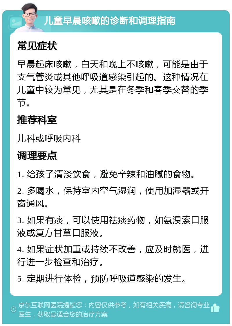 儿童早晨咳嗽的诊断和调理指南 常见症状 早晨起床咳嗽，白天和晚上不咳嗽，可能是由于支气管炎或其他呼吸道感染引起的。这种情况在儿童中较为常见，尤其是在冬季和春季交替的季节。 推荐科室 儿科或呼吸内科 调理要点 1. 给孩子清淡饮食，避免辛辣和油腻的食物。 2. 多喝水，保持室内空气湿润，使用加湿器或开窗通风。 3. 如果有痰，可以使用祛痰药物，如氨溴索口服液或复方甘草口服液。 4. 如果症状加重或持续不改善，应及时就医，进行进一步检查和治疗。 5. 定期进行体检，预防呼吸道感染的发生。