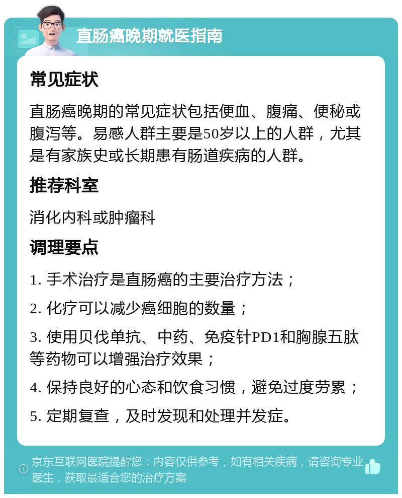 直肠癌晚期就医指南 常见症状 直肠癌晚期的常见症状包括便血、腹痛、便秘或腹泻等。易感人群主要是50岁以上的人群，尤其是有家族史或长期患有肠道疾病的人群。 推荐科室 消化内科或肿瘤科 调理要点 1. 手术治疗是直肠癌的主要治疗方法； 2. 化疗可以减少癌细胞的数量； 3. 使用贝伐单抗、中药、免疫针PD1和胸腺五肽等药物可以增强治疗效果； 4. 保持良好的心态和饮食习惯，避免过度劳累； 5. 定期复查，及时发现和处理并发症。