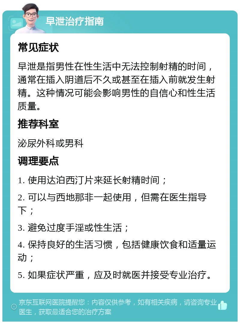 早泄治疗指南 常见症状 早泄是指男性在性生活中无法控制射精的时间，通常在插入阴道后不久或甚至在插入前就发生射精。这种情况可能会影响男性的自信心和性生活质量。 推荐科室 泌尿外科或男科 调理要点 1. 使用达泊西汀片来延长射精时间； 2. 可以与西地那非一起使用，但需在医生指导下； 3. 避免过度手淫或性生活； 4. 保持良好的生活习惯，包括健康饮食和适量运动； 5. 如果症状严重，应及时就医并接受专业治疗。