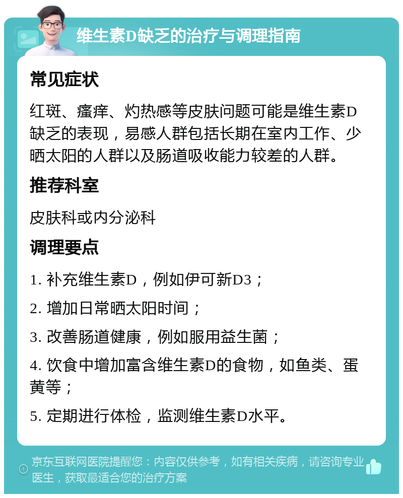 维生素D缺乏的治疗与调理指南 常见症状 红斑、瘙痒、灼热感等皮肤问题可能是维生素D缺乏的表现，易感人群包括长期在室内工作、少晒太阳的人群以及肠道吸收能力较差的人群。 推荐科室 皮肤科或内分泌科 调理要点 1. 补充维生素D，例如伊可新D3； 2. 增加日常晒太阳时间； 3. 改善肠道健康，例如服用益生菌； 4. 饮食中增加富含维生素D的食物，如鱼类、蛋黄等； 5. 定期进行体检，监测维生素D水平。