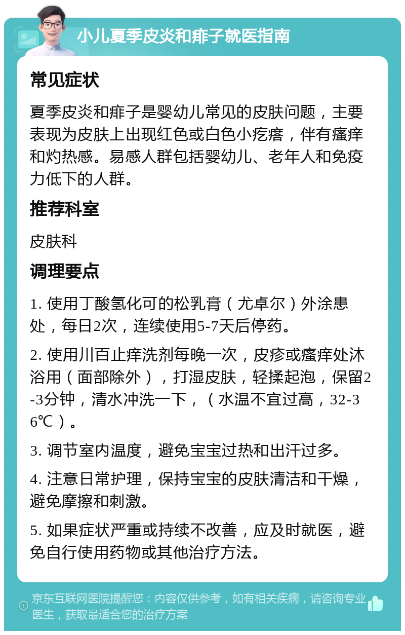 小儿夏季皮炎和痱子就医指南 常见症状 夏季皮炎和痱子是婴幼儿常见的皮肤问题，主要表现为皮肤上出现红色或白色小疙瘩，伴有瘙痒和灼热感。易感人群包括婴幼儿、老年人和免疫力低下的人群。 推荐科室 皮肤科 调理要点 1. 使用丁酸氢化可的松乳膏（尤卓尔）外涂患处，每日2次，连续使用5-7天后停药。 2. 使用川百止痒洗剂每晚一次，皮疹或瘙痒处沐浴用（面部除外），打湿皮肤，轻揉起泡，保留2-3分钟，清水冲洗一下，（水温不宜过高，32-36℃）。 3. 调节室内温度，避免宝宝过热和出汗过多。 4. 注意日常护理，保持宝宝的皮肤清洁和干燥，避免摩擦和刺激。 5. 如果症状严重或持续不改善，应及时就医，避免自行使用药物或其他治疗方法。