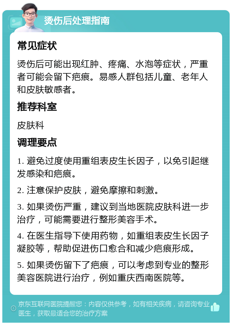 烫伤后处理指南 常见症状 烫伤后可能出现红肿、疼痛、水泡等症状，严重者可能会留下疤痕。易感人群包括儿童、老年人和皮肤敏感者。 推荐科室 皮肤科 调理要点 1. 避免过度使用重组表皮生长因子，以免引起继发感染和疤痕。 2. 注意保护皮肤，避免摩擦和刺激。 3. 如果烫伤严重，建议到当地医院皮肤科进一步治疗，可能需要进行整形美容手术。 4. 在医生指导下使用药物，如重组表皮生长因子凝胶等，帮助促进伤口愈合和减少疤痕形成。 5. 如果烫伤留下了疤痕，可以考虑到专业的整形美容医院进行治疗，例如重庆西南医院等。