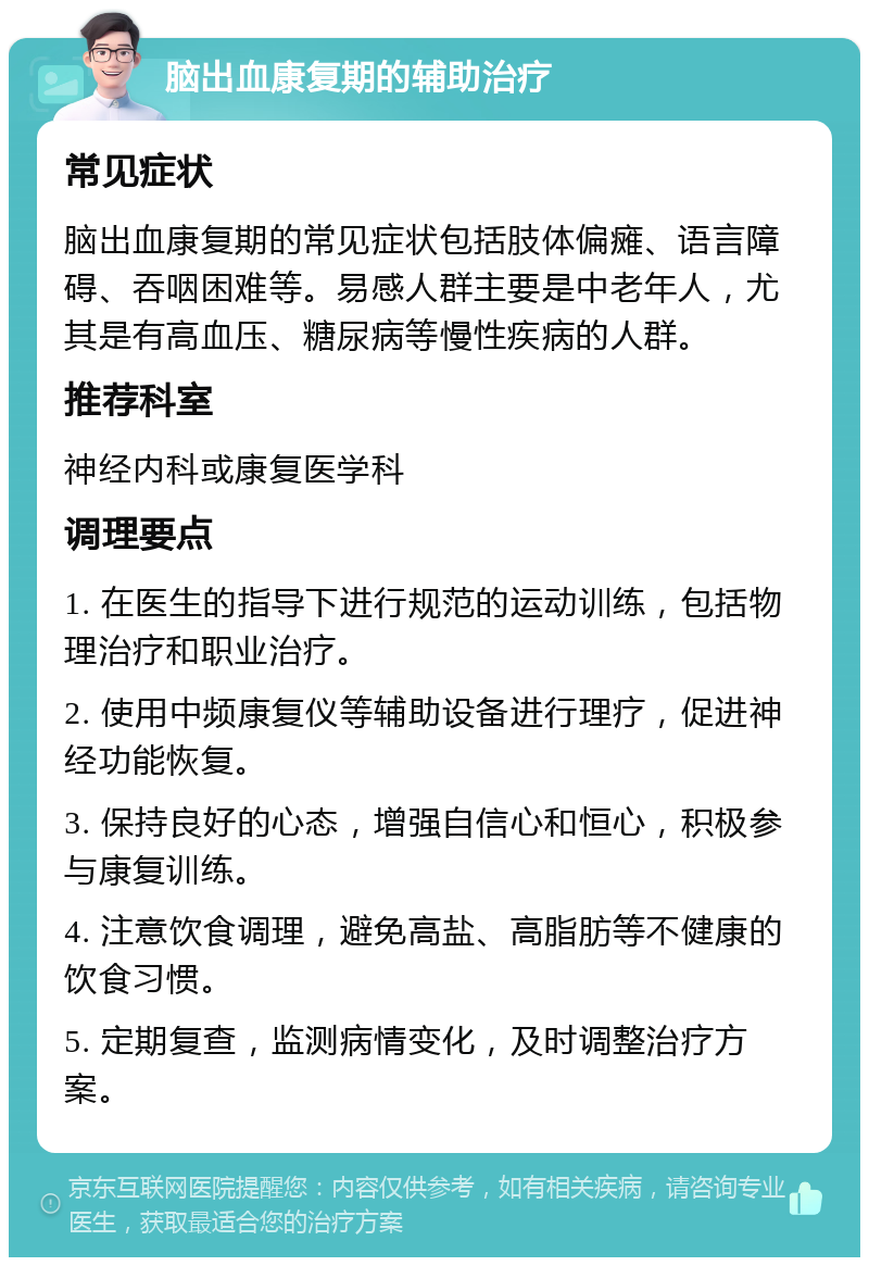 脑出血康复期的辅助治疗 常见症状 脑出血康复期的常见症状包括肢体偏瘫、语言障碍、吞咽困难等。易感人群主要是中老年人，尤其是有高血压、糖尿病等慢性疾病的人群。 推荐科室 神经内科或康复医学科 调理要点 1. 在医生的指导下进行规范的运动训练，包括物理治疗和职业治疗。 2. 使用中频康复仪等辅助设备进行理疗，促进神经功能恢复。 3. 保持良好的心态，增强自信心和恒心，积极参与康复训练。 4. 注意饮食调理，避免高盐、高脂肪等不健康的饮食习惯。 5. 定期复查，监测病情变化，及时调整治疗方案。