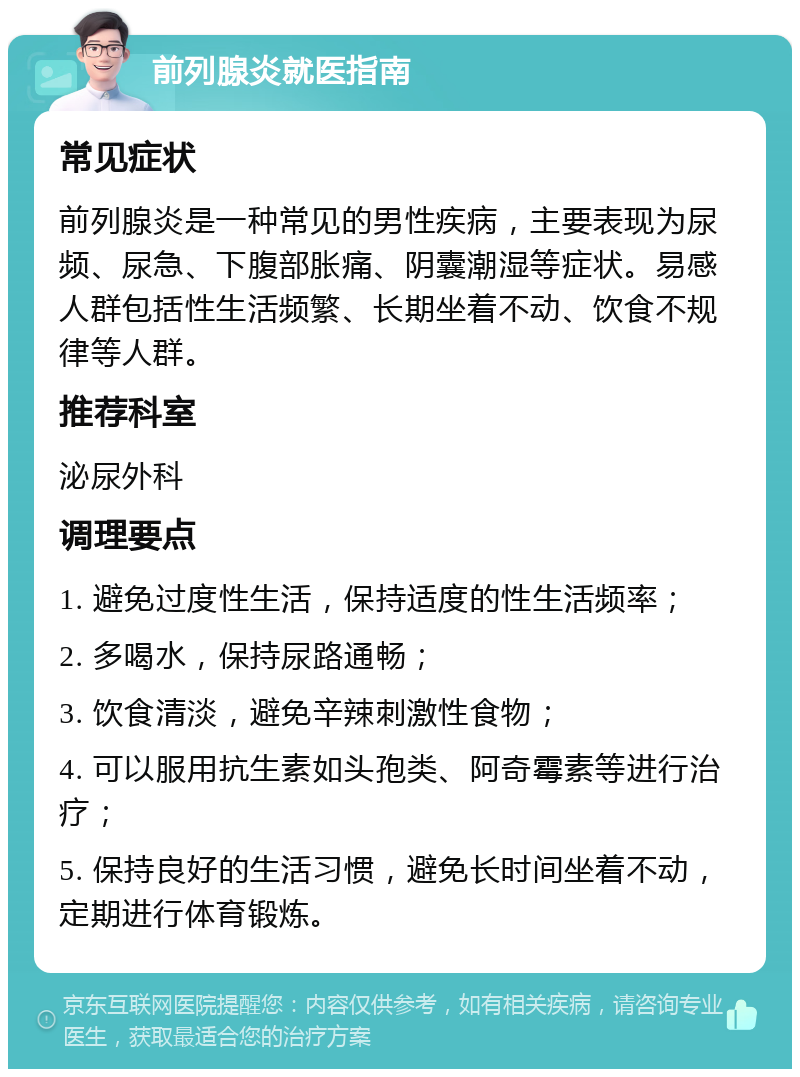 前列腺炎就医指南 常见症状 前列腺炎是一种常见的男性疾病，主要表现为尿频、尿急、下腹部胀痛、阴囊潮湿等症状。易感人群包括性生活频繁、长期坐着不动、饮食不规律等人群。 推荐科室 泌尿外科 调理要点 1. 避免过度性生活，保持适度的性生活频率； 2. 多喝水，保持尿路通畅； 3. 饮食清淡，避免辛辣刺激性食物； 4. 可以服用抗生素如头孢类、阿奇霉素等进行治疗； 5. 保持良好的生活习惯，避免长时间坐着不动，定期进行体育锻炼。