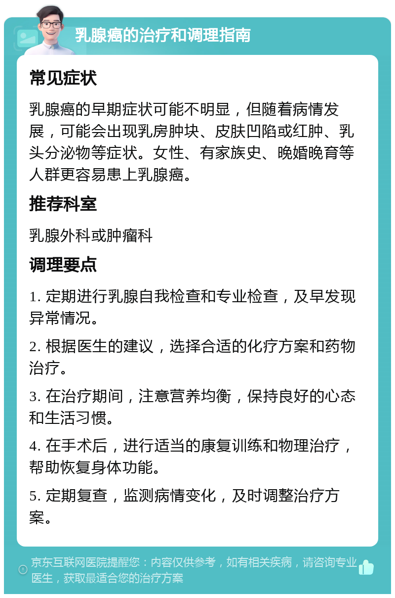 乳腺癌的治疗和调理指南 常见症状 乳腺癌的早期症状可能不明显，但随着病情发展，可能会出现乳房肿块、皮肤凹陷或红肿、乳头分泌物等症状。女性、有家族史、晚婚晚育等人群更容易患上乳腺癌。 推荐科室 乳腺外科或肿瘤科 调理要点 1. 定期进行乳腺自我检查和专业检查，及早发现异常情况。 2. 根据医生的建议，选择合适的化疗方案和药物治疗。 3. 在治疗期间，注意营养均衡，保持良好的心态和生活习惯。 4. 在手术后，进行适当的康复训练和物理治疗，帮助恢复身体功能。 5. 定期复查，监测病情变化，及时调整治疗方案。