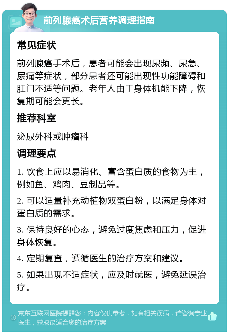 前列腺癌术后营养调理指南 常见症状 前列腺癌手术后，患者可能会出现尿频、尿急、尿痛等症状，部分患者还可能出现性功能障碍和肛门不适等问题。老年人由于身体机能下降，恢复期可能会更长。 推荐科室 泌尿外科或肿瘤科 调理要点 1. 饮食上应以易消化、富含蛋白质的食物为主，例如鱼、鸡肉、豆制品等。 2. 可以适量补充动植物双蛋白粉，以满足身体对蛋白质的需求。 3. 保持良好的心态，避免过度焦虑和压力，促进身体恢复。 4. 定期复查，遵循医生的治疗方案和建议。 5. 如果出现不适症状，应及时就医，避免延误治疗。