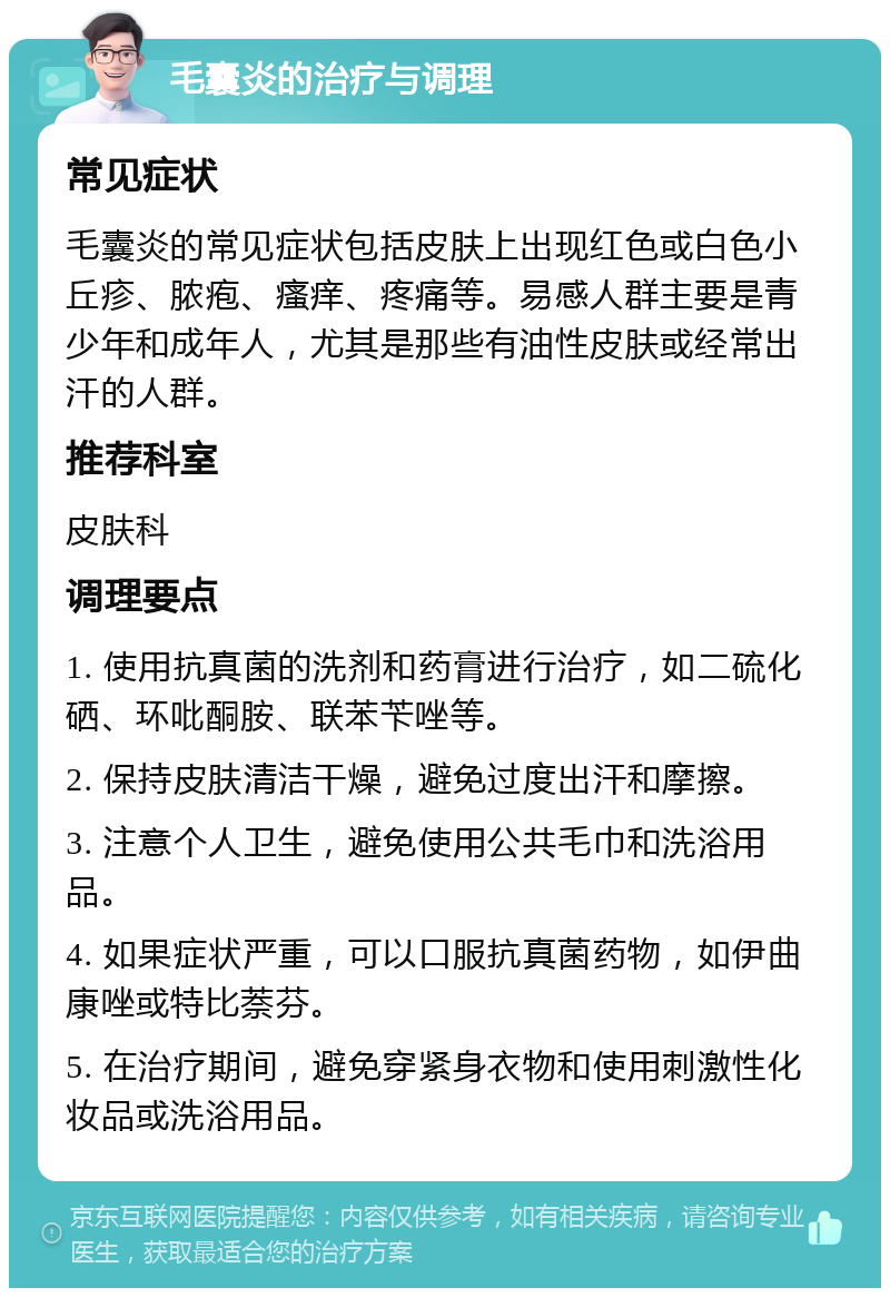 毛囊炎的治疗与调理 常见症状 毛囊炎的常见症状包括皮肤上出现红色或白色小丘疹、脓疱、瘙痒、疼痛等。易感人群主要是青少年和成年人，尤其是那些有油性皮肤或经常出汗的人群。 推荐科室 皮肤科 调理要点 1. 使用抗真菌的洗剂和药膏进行治疗，如二硫化硒、环吡酮胺、联苯苄唑等。 2. 保持皮肤清洁干燥，避免过度出汗和摩擦。 3. 注意个人卫生，避免使用公共毛巾和洗浴用品。 4. 如果症状严重，可以口服抗真菌药物，如伊曲康唑或特比萘芬。 5. 在治疗期间，避免穿紧身衣物和使用刺激性化妆品或洗浴用品。