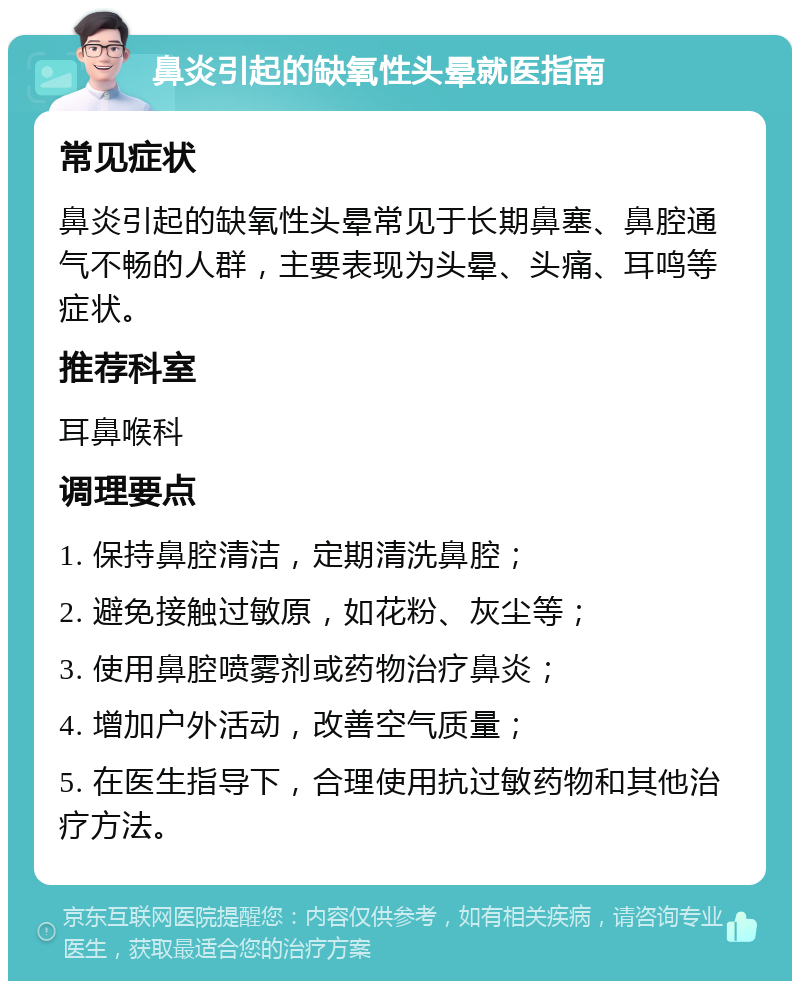 鼻炎引起的缺氧性头晕就医指南 常见症状 鼻炎引起的缺氧性头晕常见于长期鼻塞、鼻腔通气不畅的人群，主要表现为头晕、头痛、耳鸣等症状。 推荐科室 耳鼻喉科 调理要点 1. 保持鼻腔清洁，定期清洗鼻腔； 2. 避免接触过敏原，如花粉、灰尘等； 3. 使用鼻腔喷雾剂或药物治疗鼻炎； 4. 增加户外活动，改善空气质量； 5. 在医生指导下，合理使用抗过敏药物和其他治疗方法。