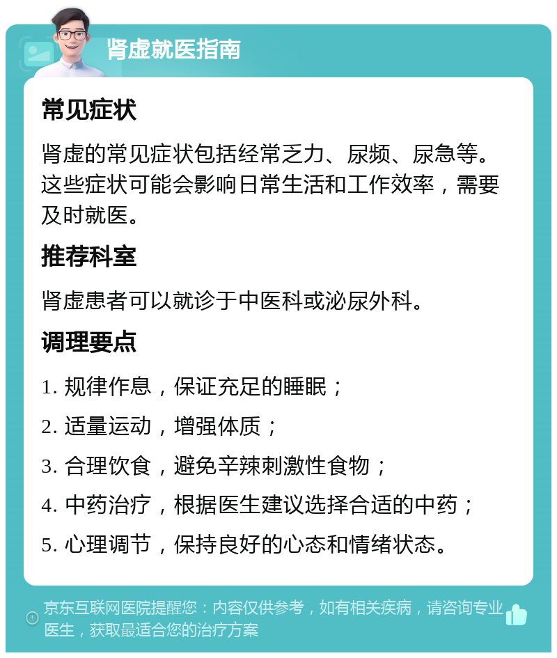 肾虚就医指南 常见症状 肾虚的常见症状包括经常乏力、尿频、尿急等。这些症状可能会影响日常生活和工作效率，需要及时就医。 推荐科室 肾虚患者可以就诊于中医科或泌尿外科。 调理要点 1. 规律作息，保证充足的睡眠； 2. 适量运动，增强体质； 3. 合理饮食，避免辛辣刺激性食物； 4. 中药治疗，根据医生建议选择合适的中药； 5. 心理调节，保持良好的心态和情绪状态。