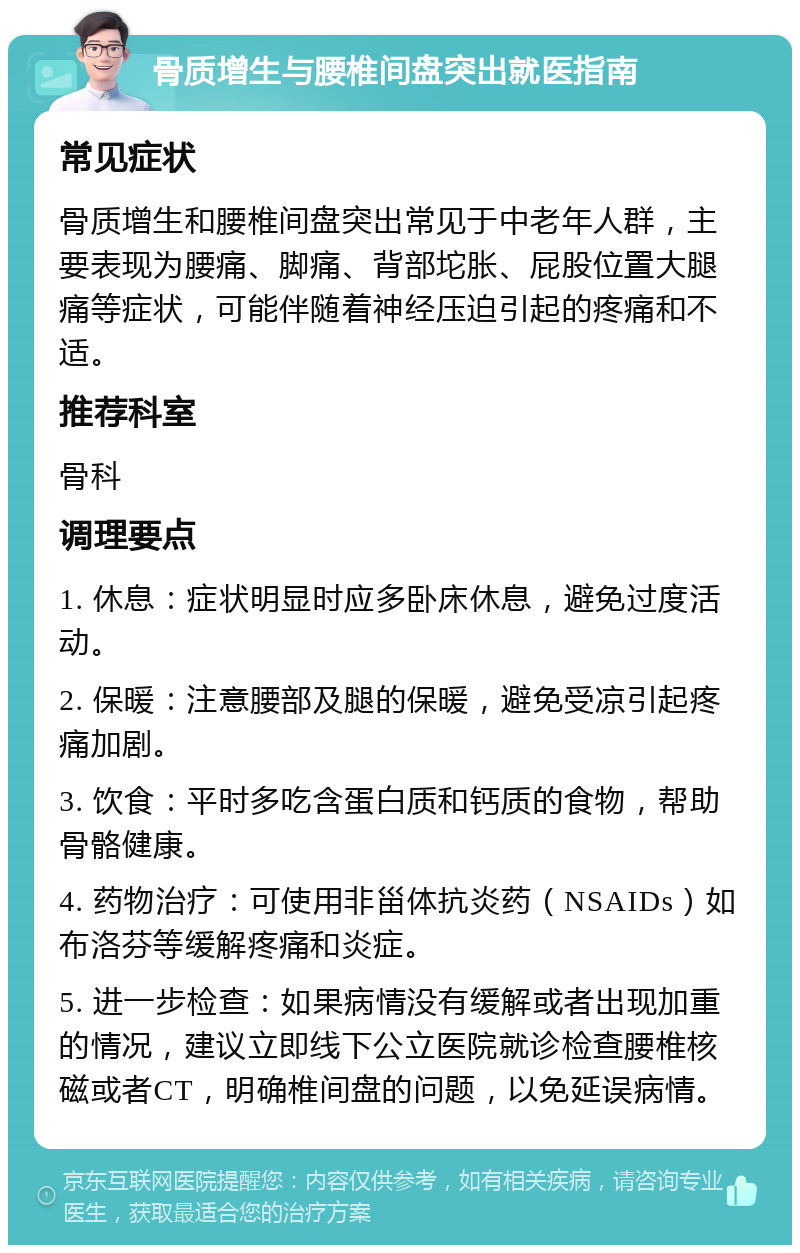 骨质增生与腰椎间盘突出就医指南 常见症状 骨质增生和腰椎间盘突出常见于中老年人群，主要表现为腰痛、脚痛、背部坨胀、屁股位置大腿痛等症状，可能伴随着神经压迫引起的疼痛和不适。 推荐科室 骨科 调理要点 1. 休息：症状明显时应多卧床休息，避免过度活动。 2. 保暖：注意腰部及腿的保暖，避免受凉引起疼痛加剧。 3. 饮食：平时多吃含蛋白质和钙质的食物，帮助骨骼健康。 4. 药物治疗：可使用非甾体抗炎药（NSAIDs）如布洛芬等缓解疼痛和炎症。 5. 进一步检查：如果病情没有缓解或者出现加重的情况，建议立即线下公立医院就诊检查腰椎核磁或者CT，明确椎间盘的问题，以免延误病情。