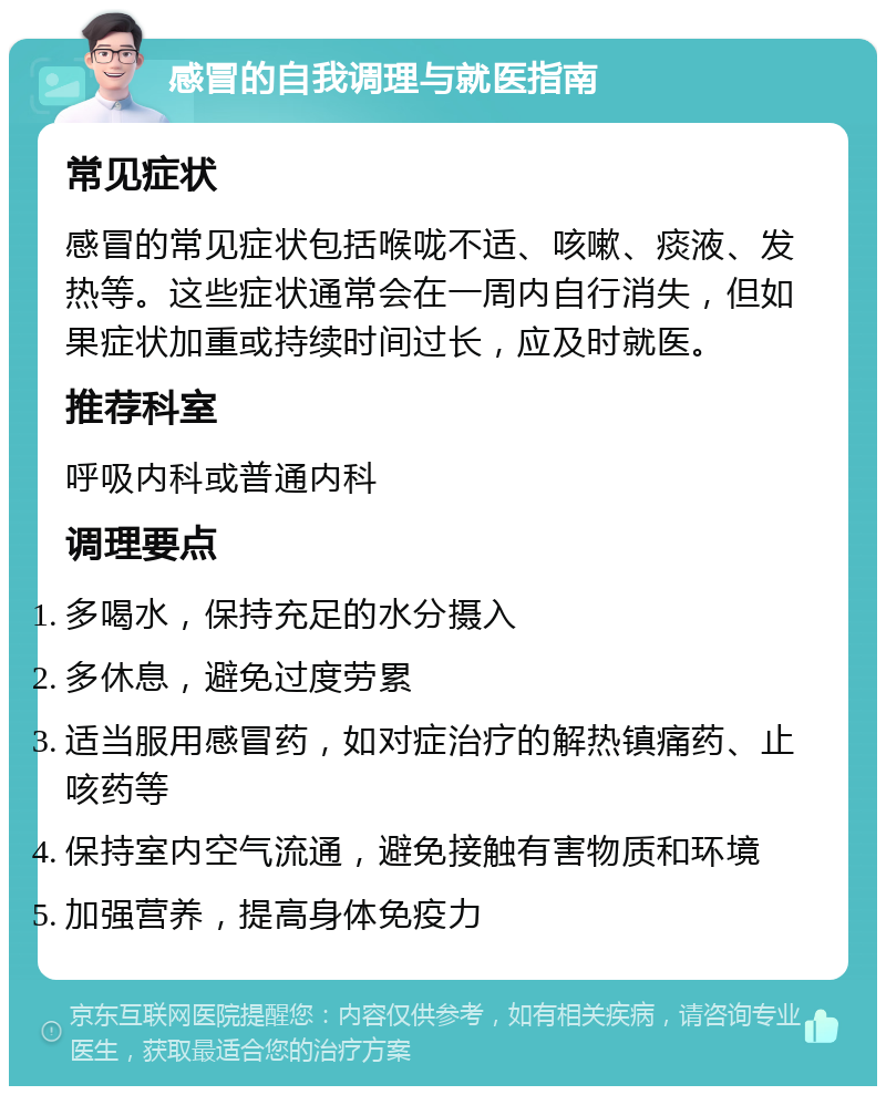 感冒的自我调理与就医指南 常见症状 感冒的常见症状包括喉咙不适、咳嗽、痰液、发热等。这些症状通常会在一周内自行消失，但如果症状加重或持续时间过长，应及时就医。 推荐科室 呼吸内科或普通内科 调理要点 多喝水，保持充足的水分摄入 多休息，避免过度劳累 适当服用感冒药，如对症治疗的解热镇痛药、止咳药等 保持室内空气流通，避免接触有害物质和环境 加强营养，提高身体免疫力