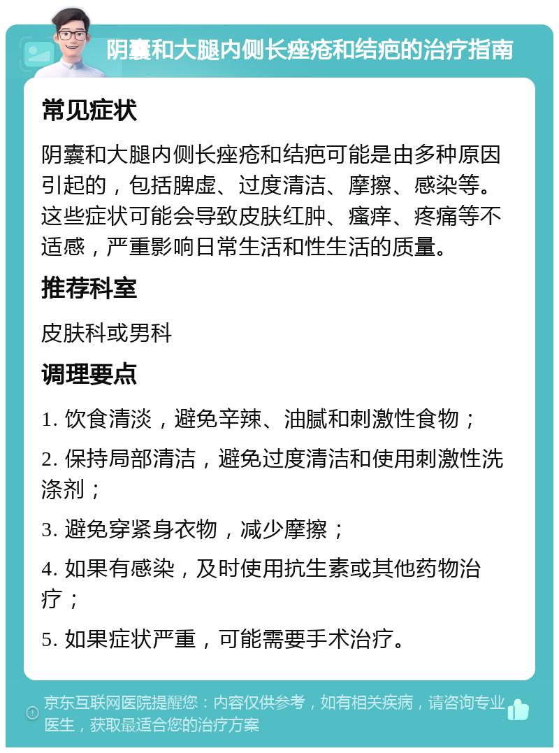 阴囊和大腿内侧长痤疮和结疤的治疗指南 常见症状 阴囊和大腿内侧长痤疮和结疤可能是由多种原因引起的，包括脾虚、过度清洁、摩擦、感染等。这些症状可能会导致皮肤红肿、瘙痒、疼痛等不适感，严重影响日常生活和性生活的质量。 推荐科室 皮肤科或男科 调理要点 1. 饮食清淡，避免辛辣、油腻和刺激性食物； 2. 保持局部清洁，避免过度清洁和使用刺激性洗涤剂； 3. 避免穿紧身衣物，减少摩擦； 4. 如果有感染，及时使用抗生素或其他药物治疗； 5. 如果症状严重，可能需要手术治疗。