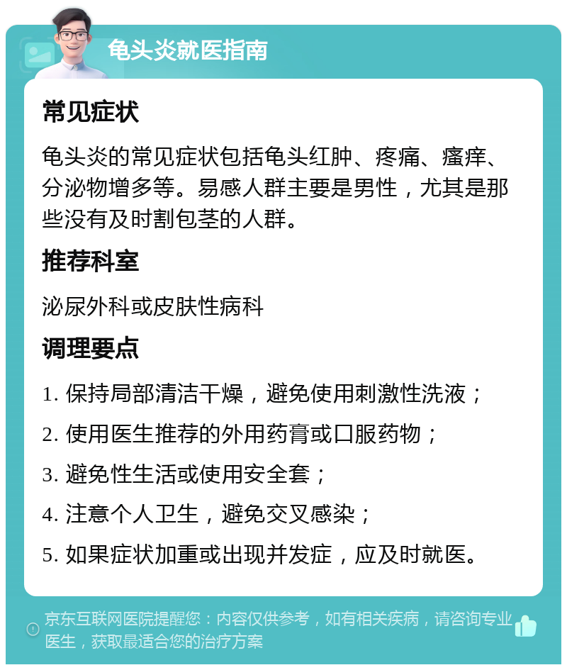 龟头炎就医指南 常见症状 龟头炎的常见症状包括龟头红肿、疼痛、瘙痒、分泌物增多等。易感人群主要是男性，尤其是那些没有及时割包茎的人群。 推荐科室 泌尿外科或皮肤性病科 调理要点 1. 保持局部清洁干燥，避免使用刺激性洗液； 2. 使用医生推荐的外用药膏或口服药物； 3. 避免性生活或使用安全套； 4. 注意个人卫生，避免交叉感染； 5. 如果症状加重或出现并发症，应及时就医。