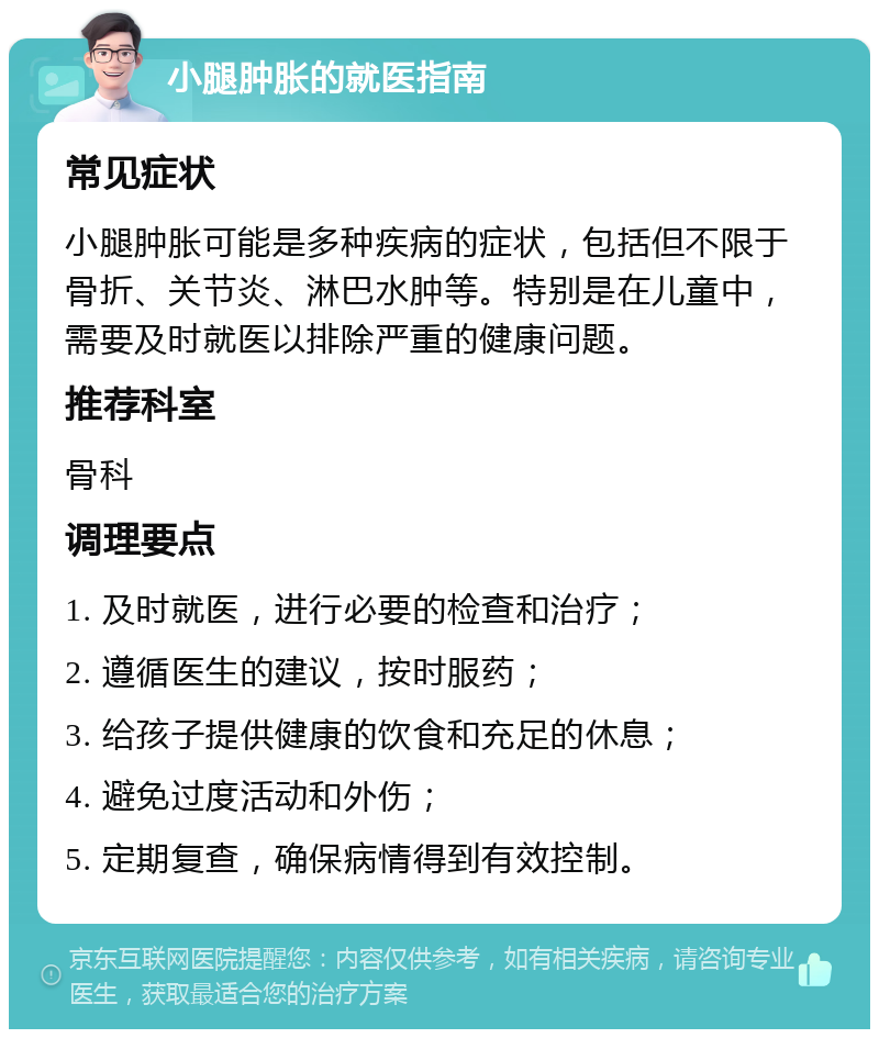 小腿肿胀的就医指南 常见症状 小腿肿胀可能是多种疾病的症状，包括但不限于骨折、关节炎、淋巴水肿等。特别是在儿童中，需要及时就医以排除严重的健康问题。 推荐科室 骨科 调理要点 1. 及时就医，进行必要的检查和治疗； 2. 遵循医生的建议，按时服药； 3. 给孩子提供健康的饮食和充足的休息； 4. 避免过度活动和外伤； 5. 定期复查，确保病情得到有效控制。