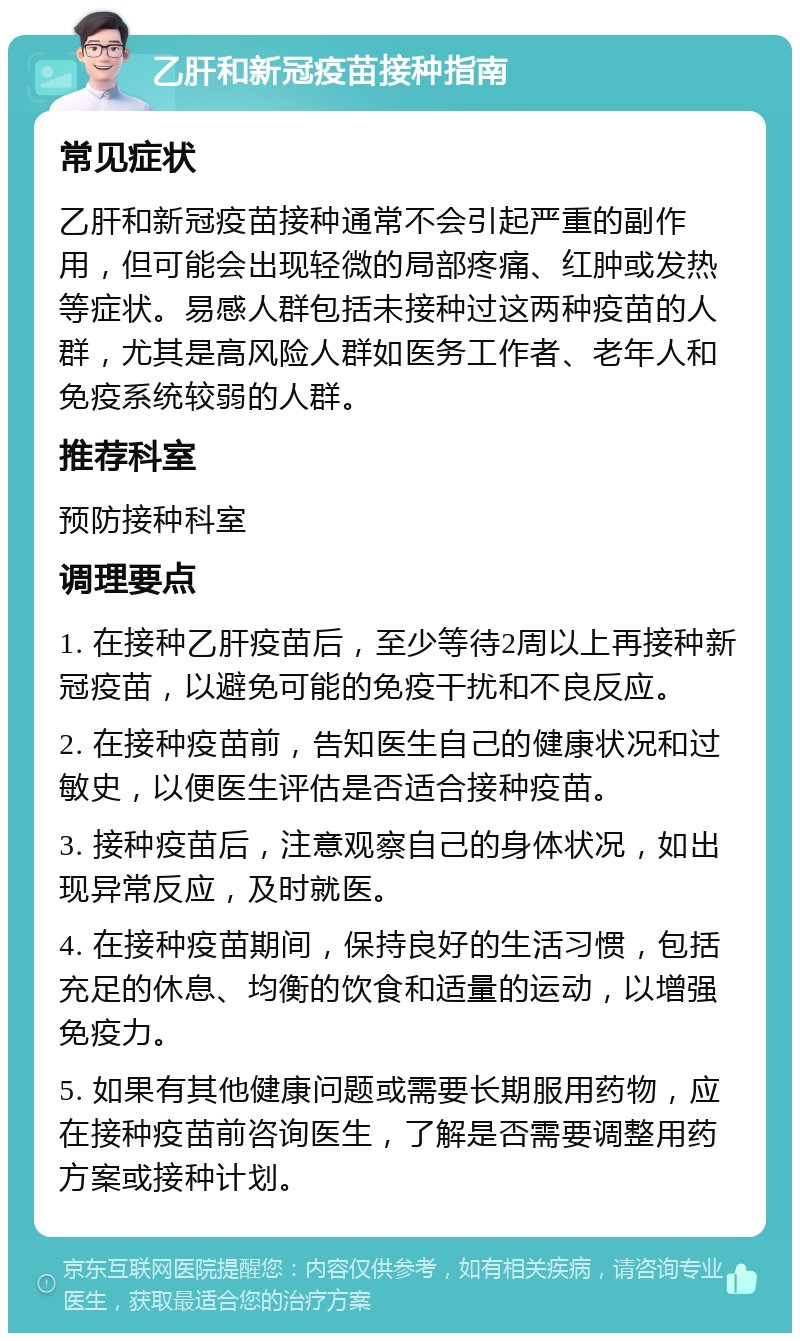 乙肝和新冠疫苗接种指南 常见症状 乙肝和新冠疫苗接种通常不会引起严重的副作用，但可能会出现轻微的局部疼痛、红肿或发热等症状。易感人群包括未接种过这两种疫苗的人群，尤其是高风险人群如医务工作者、老年人和免疫系统较弱的人群。 推荐科室 预防接种科室 调理要点 1. 在接种乙肝疫苗后，至少等待2周以上再接种新冠疫苗，以避免可能的免疫干扰和不良反应。 2. 在接种疫苗前，告知医生自己的健康状况和过敏史，以便医生评估是否适合接种疫苗。 3. 接种疫苗后，注意观察自己的身体状况，如出现异常反应，及时就医。 4. 在接种疫苗期间，保持良好的生活习惯，包括充足的休息、均衡的饮食和适量的运动，以增强免疫力。 5. 如果有其他健康问题或需要长期服用药物，应在接种疫苗前咨询医生，了解是否需要调整用药方案或接种计划。