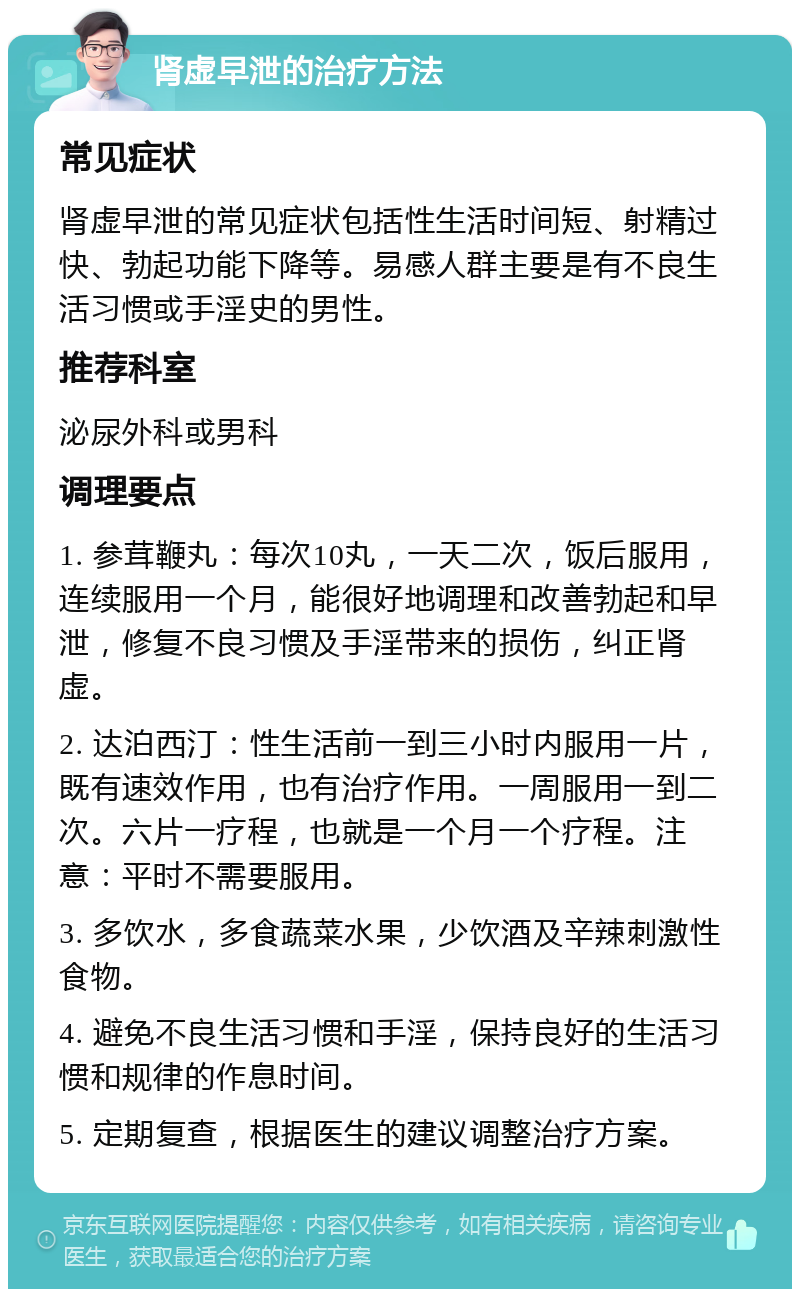 肾虚早泄的治疗方法 常见症状 肾虚早泄的常见症状包括性生活时间短、射精过快、勃起功能下降等。易感人群主要是有不良生活习惯或手淫史的男性。 推荐科室 泌尿外科或男科 调理要点 1. 参茸鞭丸：每次10丸，一天二次，饭后服用，连续服用一个月，能很好地调理和改善勃起和早泄，修复不良习惯及手淫带来的损伤，纠正肾虚。 2. 达泊西汀：性生活前一到三小时内服用一片，既有速效作用，也有治疗作用。一周服用一到二次。六片一疗程，也就是一个月一个疗程。注意：平时不需要服用。 3. 多饮水，多食蔬菜水果，少饮酒及辛辣刺激性食物。 4. 避免不良生活习惯和手淫，保持良好的生活习惯和规律的作息时间。 5. 定期复查，根据医生的建议调整治疗方案。