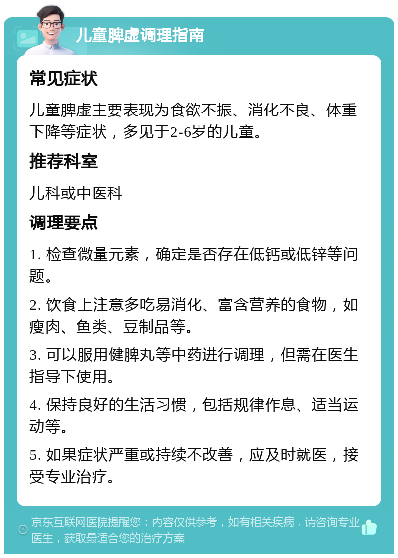 儿童脾虚调理指南 常见症状 儿童脾虚主要表现为食欲不振、消化不良、体重下降等症状，多见于2-6岁的儿童。 推荐科室 儿科或中医科 调理要点 1. 检查微量元素，确定是否存在低钙或低锌等问题。 2. 饮食上注意多吃易消化、富含营养的食物，如瘦肉、鱼类、豆制品等。 3. 可以服用健脾丸等中药进行调理，但需在医生指导下使用。 4. 保持良好的生活习惯，包括规律作息、适当运动等。 5. 如果症状严重或持续不改善，应及时就医，接受专业治疗。