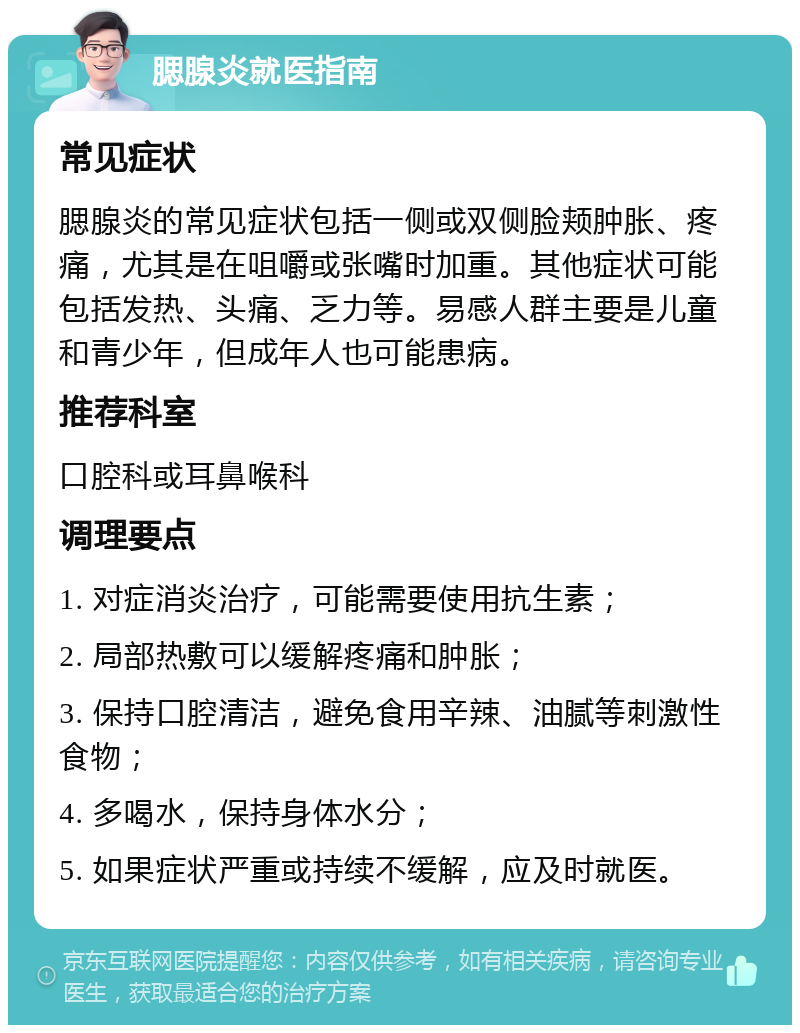 腮腺炎就医指南 常见症状 腮腺炎的常见症状包括一侧或双侧脸颊肿胀、疼痛，尤其是在咀嚼或张嘴时加重。其他症状可能包括发热、头痛、乏力等。易感人群主要是儿童和青少年，但成年人也可能患病。 推荐科室 口腔科或耳鼻喉科 调理要点 1. 对症消炎治疗，可能需要使用抗生素； 2. 局部热敷可以缓解疼痛和肿胀； 3. 保持口腔清洁，避免食用辛辣、油腻等刺激性食物； 4. 多喝水，保持身体水分； 5. 如果症状严重或持续不缓解，应及时就医。