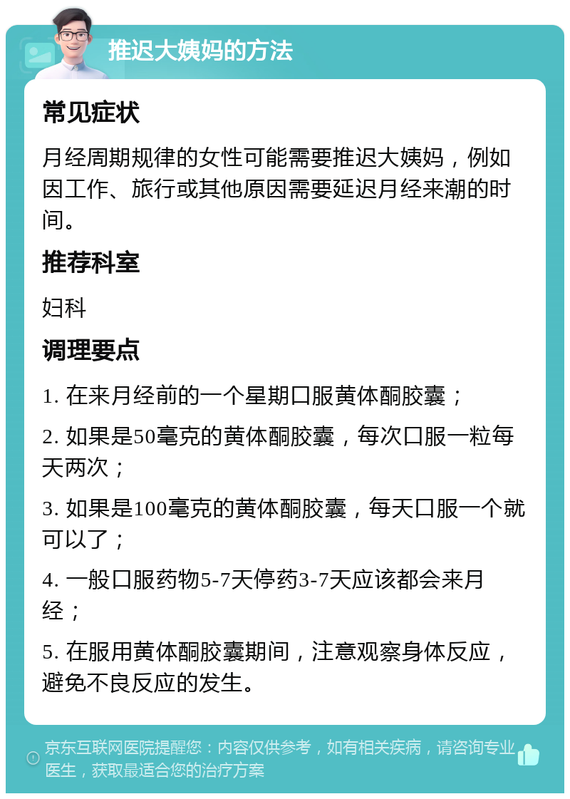 推迟大姨妈的方法 常见症状 月经周期规律的女性可能需要推迟大姨妈，例如因工作、旅行或其他原因需要延迟月经来潮的时间。 推荐科室 妇科 调理要点 1. 在来月经前的一个星期口服黄体酮胶囊； 2. 如果是50毫克的黄体酮胶囊，每次口服一粒每天两次； 3. 如果是100毫克的黄体酮胶囊，每天口服一个就可以了； 4. 一般口服药物5-7天停药3-7天应该都会来月经； 5. 在服用黄体酮胶囊期间，注意观察身体反应，避免不良反应的发生。