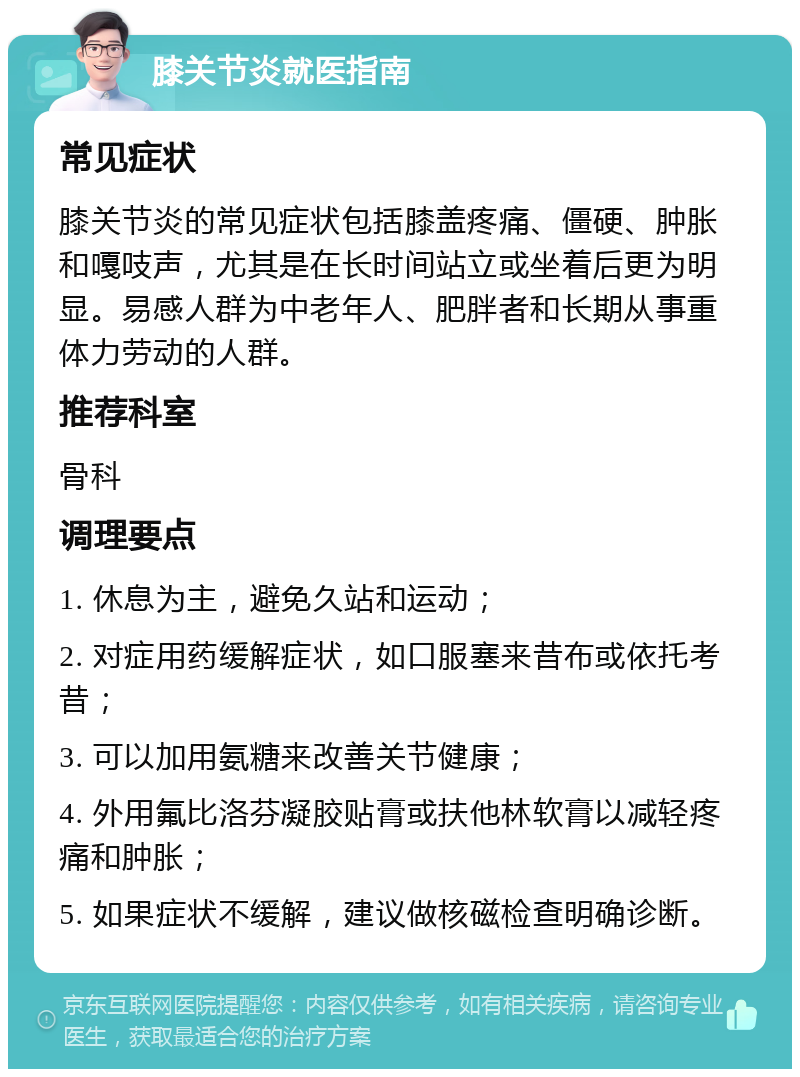 膝关节炎就医指南 常见症状 膝关节炎的常见症状包括膝盖疼痛、僵硬、肿胀和嘎吱声，尤其是在长时间站立或坐着后更为明显。易感人群为中老年人、肥胖者和长期从事重体力劳动的人群。 推荐科室 骨科 调理要点 1. 休息为主，避免久站和运动； 2. 对症用药缓解症状，如口服塞来昔布或依托考昔； 3. 可以加用氨糖来改善关节健康； 4. 外用氟比洛芬凝胶贴膏或扶他林软膏以减轻疼痛和肿胀； 5. 如果症状不缓解，建议做核磁检查明确诊断。