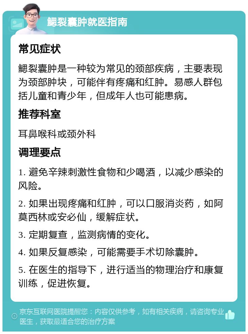 鳃裂囊肿就医指南 常见症状 鳃裂囊肿是一种较为常见的颈部疾病，主要表现为颈部肿块，可能伴有疼痛和红肿。易感人群包括儿童和青少年，但成年人也可能患病。 推荐科室 耳鼻喉科或颈外科 调理要点 1. 避免辛辣刺激性食物和少喝酒，以减少感染的风险。 2. 如果出现疼痛和红肿，可以口服消炎药，如阿莫西林或安必仙，缓解症状。 3. 定期复查，监测病情的变化。 4. 如果反复感染，可能需要手术切除囊肿。 5. 在医生的指导下，进行适当的物理治疗和康复训练，促进恢复。