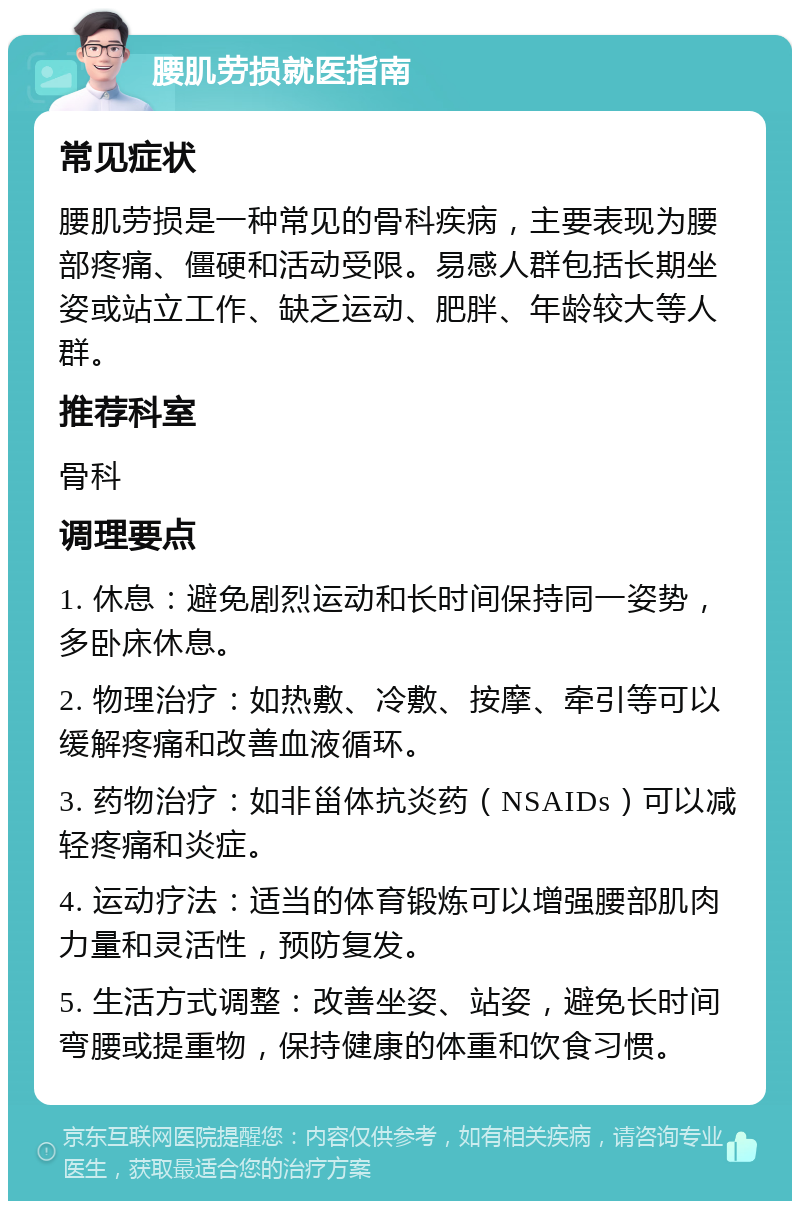 腰肌劳损就医指南 常见症状 腰肌劳损是一种常见的骨科疾病，主要表现为腰部疼痛、僵硬和活动受限。易感人群包括长期坐姿或站立工作、缺乏运动、肥胖、年龄较大等人群。 推荐科室 骨科 调理要点 1. 休息：避免剧烈运动和长时间保持同一姿势，多卧床休息。 2. 物理治疗：如热敷、冷敷、按摩、牵引等可以缓解疼痛和改善血液循环。 3. 药物治疗：如非甾体抗炎药（NSAIDs）可以减轻疼痛和炎症。 4. 运动疗法：适当的体育锻炼可以增强腰部肌肉力量和灵活性，预防复发。 5. 生活方式调整：改善坐姿、站姿，避免长时间弯腰或提重物，保持健康的体重和饮食习惯。