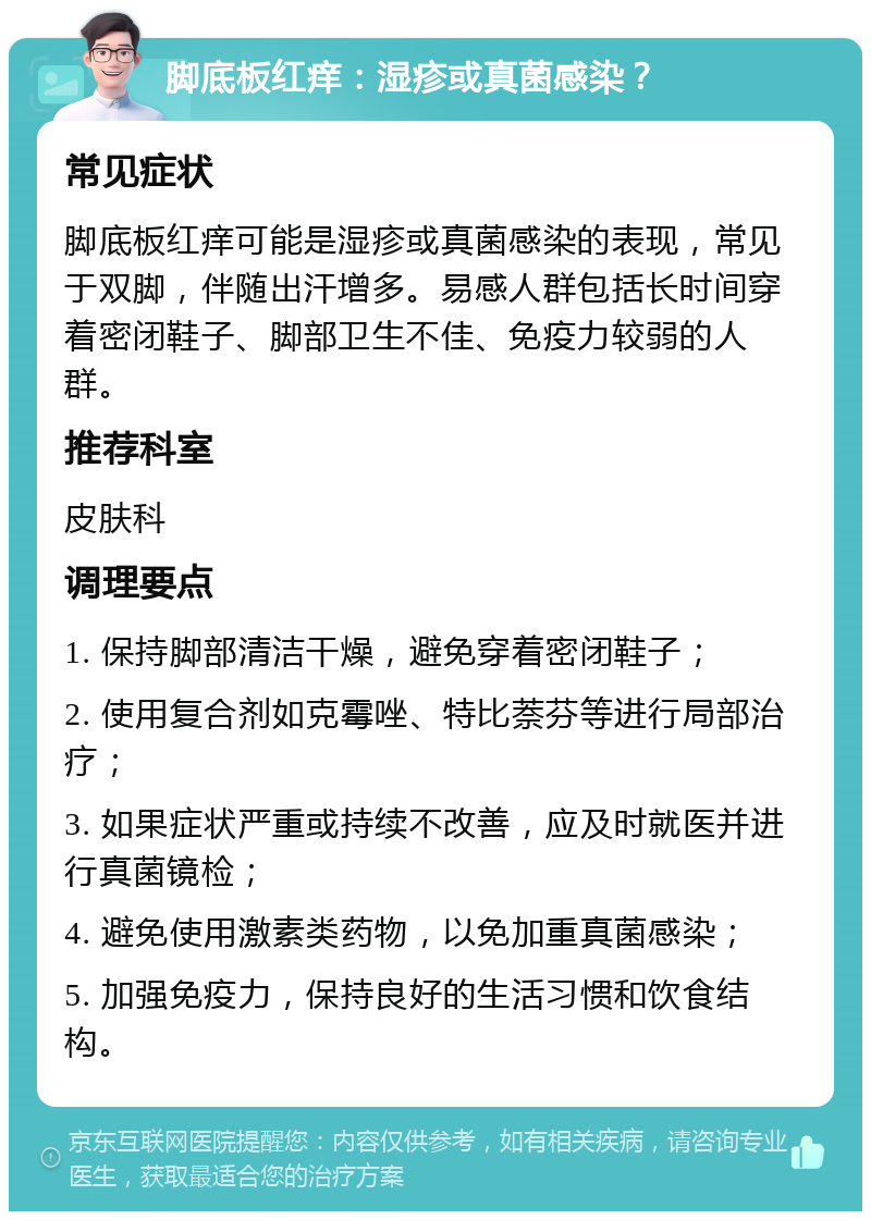 脚底板红痒：湿疹或真菌感染？ 常见症状 脚底板红痒可能是湿疹或真菌感染的表现，常见于双脚，伴随出汗增多。易感人群包括长时间穿着密闭鞋子、脚部卫生不佳、免疫力较弱的人群。 推荐科室 皮肤科 调理要点 1. 保持脚部清洁干燥，避免穿着密闭鞋子； 2. 使用复合剂如克霉唑、特比萘芬等进行局部治疗； 3. 如果症状严重或持续不改善，应及时就医并进行真菌镜检； 4. 避免使用激素类药物，以免加重真菌感染； 5. 加强免疫力，保持良好的生活习惯和饮食结构。