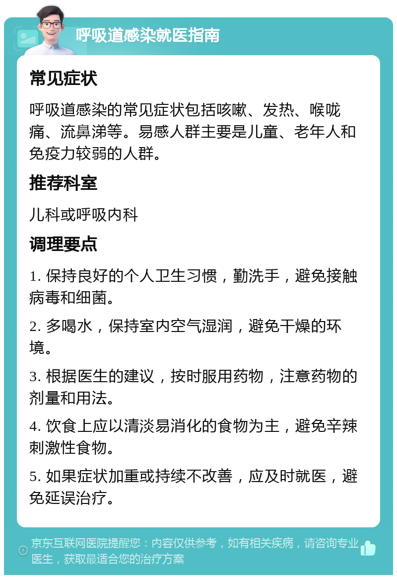 呼吸道感染就医指南 常见症状 呼吸道感染的常见症状包括咳嗽、发热、喉咙痛、流鼻涕等。易感人群主要是儿童、老年人和免疫力较弱的人群。 推荐科室 儿科或呼吸内科 调理要点 1. 保持良好的个人卫生习惯，勤洗手，避免接触病毒和细菌。 2. 多喝水，保持室内空气湿润，避免干燥的环境。 3. 根据医生的建议，按时服用药物，注意药物的剂量和用法。 4. 饮食上应以清淡易消化的食物为主，避免辛辣刺激性食物。 5. 如果症状加重或持续不改善，应及时就医，避免延误治疗。