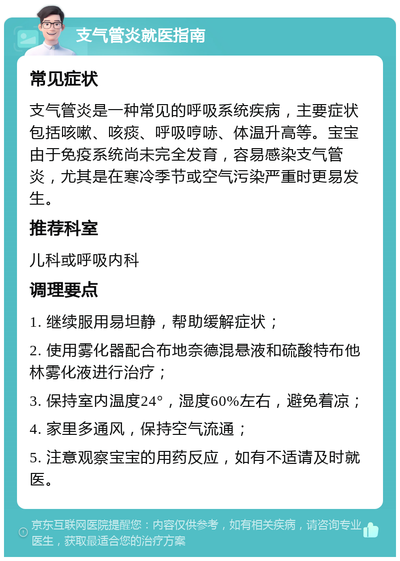 支气管炎就医指南 常见症状 支气管炎是一种常见的呼吸系统疾病，主要症状包括咳嗽、咳痰、呼吸哼哧、体温升高等。宝宝由于免疫系统尚未完全发育，容易感染支气管炎，尤其是在寒冷季节或空气污染严重时更易发生。 推荐科室 儿科或呼吸内科 调理要点 1. 继续服用易坦静，帮助缓解症状； 2. 使用雾化器配合布地奈德混悬液和硫酸特布他林雾化液进行治疗； 3. 保持室内温度24°，湿度60%左右，避免着凉； 4. 家里多通风，保持空气流通； 5. 注意观察宝宝的用药反应，如有不适请及时就医。