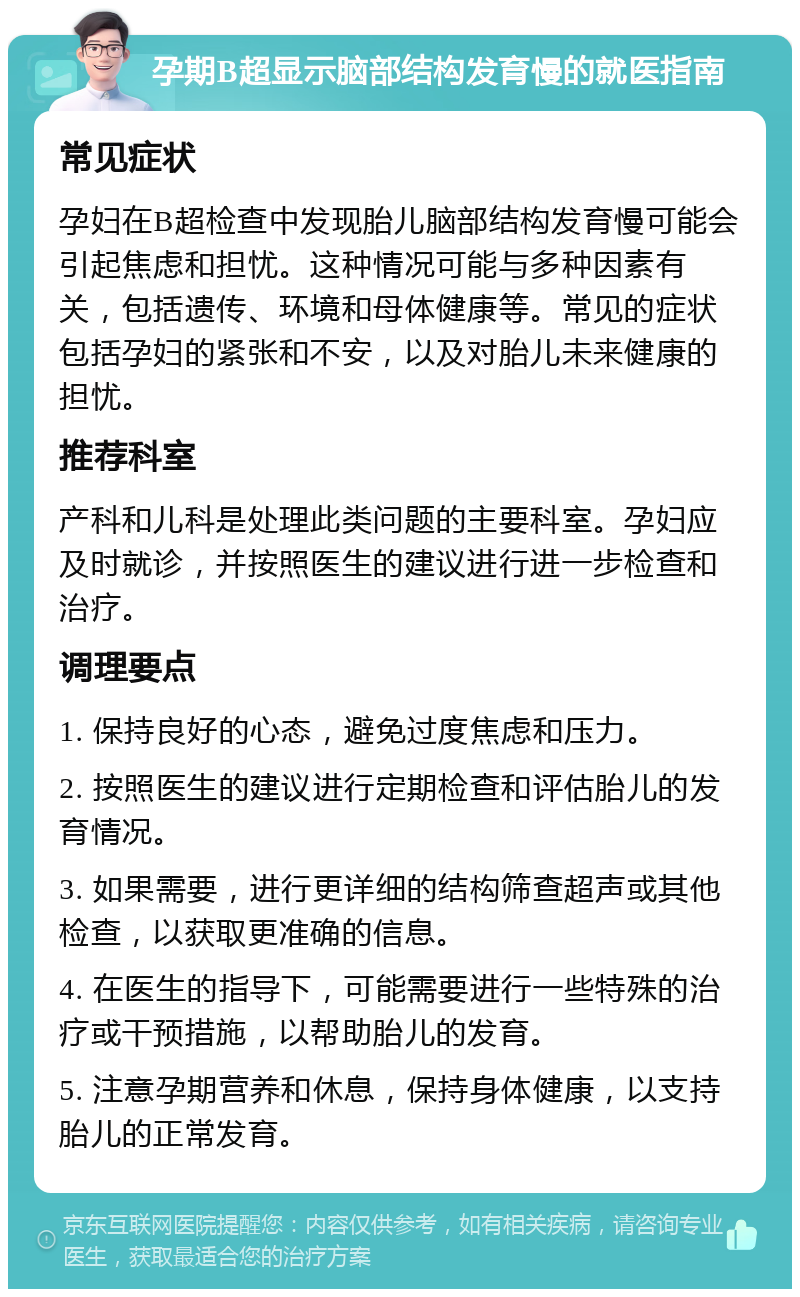 孕期B超显示脑部结构发育慢的就医指南 常见症状 孕妇在B超检查中发现胎儿脑部结构发育慢可能会引起焦虑和担忧。这种情况可能与多种因素有关，包括遗传、环境和母体健康等。常见的症状包括孕妇的紧张和不安，以及对胎儿未来健康的担忧。 推荐科室 产科和儿科是处理此类问题的主要科室。孕妇应及时就诊，并按照医生的建议进行进一步检查和治疗。 调理要点 1. 保持良好的心态，避免过度焦虑和压力。 2. 按照医生的建议进行定期检查和评估胎儿的发育情况。 3. 如果需要，进行更详细的结构筛查超声或其他检查，以获取更准确的信息。 4. 在医生的指导下，可能需要进行一些特殊的治疗或干预措施，以帮助胎儿的发育。 5. 注意孕期营养和休息，保持身体健康，以支持胎儿的正常发育。