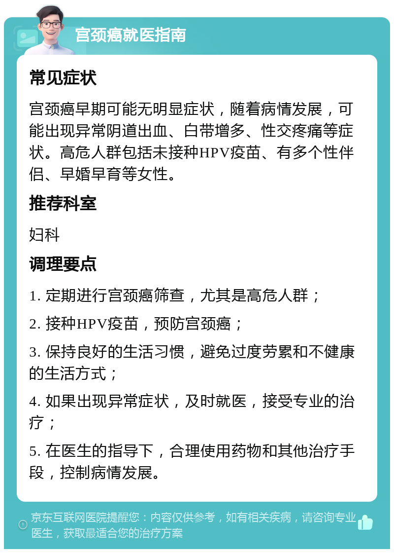 宫颈癌就医指南 常见症状 宫颈癌早期可能无明显症状，随着病情发展，可能出现异常阴道出血、白带增多、性交疼痛等症状。高危人群包括未接种HPV疫苗、有多个性伴侣、早婚早育等女性。 推荐科室 妇科 调理要点 1. 定期进行宫颈癌筛查，尤其是高危人群； 2. 接种HPV疫苗，预防宫颈癌； 3. 保持良好的生活习惯，避免过度劳累和不健康的生活方式； 4. 如果出现异常症状，及时就医，接受专业的治疗； 5. 在医生的指导下，合理使用药物和其他治疗手段，控制病情发展。