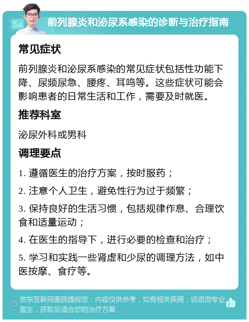 前列腺炎和泌尿系感染的诊断与治疗指南 常见症状 前列腺炎和泌尿系感染的常见症状包括性功能下降、尿频尿急、腰疼、耳鸣等。这些症状可能会影响患者的日常生活和工作，需要及时就医。 推荐科室 泌尿外科或男科 调理要点 1. 遵循医生的治疗方案，按时服药； 2. 注意个人卫生，避免性行为过于频繁； 3. 保持良好的生活习惯，包括规律作息、合理饮食和适量运动； 4. 在医生的指导下，进行必要的检查和治疗； 5. 学习和实践一些肾虚和少尿的调理方法，如中医按摩、食疗等。