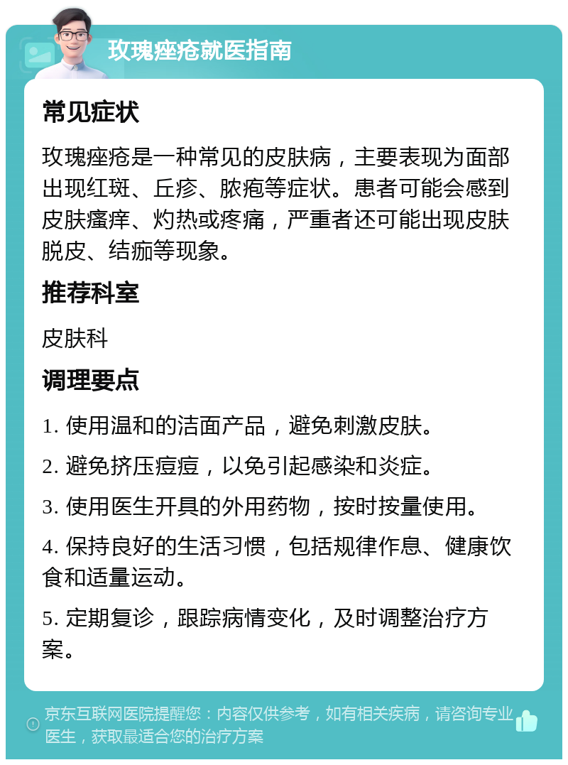 玫瑰痤疮就医指南 常见症状 玫瑰痤疮是一种常见的皮肤病，主要表现为面部出现红斑、丘疹、脓疱等症状。患者可能会感到皮肤瘙痒、灼热或疼痛，严重者还可能出现皮肤脱皮、结痂等现象。 推荐科室 皮肤科 调理要点 1. 使用温和的洁面产品，避免刺激皮肤。 2. 避免挤压痘痘，以免引起感染和炎症。 3. 使用医生开具的外用药物，按时按量使用。 4. 保持良好的生活习惯，包括规律作息、健康饮食和适量运动。 5. 定期复诊，跟踪病情变化，及时调整治疗方案。