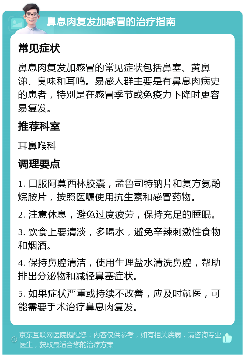 鼻息肉复发加感冒的治疗指南 常见症状 鼻息肉复发加感冒的常见症状包括鼻塞、黄鼻涕、臭味和耳鸣。易感人群主要是有鼻息肉病史的患者，特别是在感冒季节或免疫力下降时更容易复发。 推荐科室 耳鼻喉科 调理要点 1. 口服阿莫西林胶囊，孟鲁司特钠片和复方氨酚烷胺片，按照医嘱使用抗生素和感冒药物。 2. 注意休息，避免过度疲劳，保持充足的睡眠。 3. 饮食上要清淡，多喝水，避免辛辣刺激性食物和烟酒。 4. 保持鼻腔清洁，使用生理盐水清洗鼻腔，帮助排出分泌物和减轻鼻塞症状。 5. 如果症状严重或持续不改善，应及时就医，可能需要手术治疗鼻息肉复发。