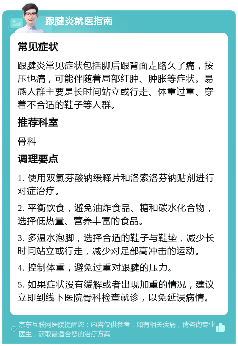 跟腱炎就医指南 常见症状 跟腱炎常见症状包括脚后跟背面走路久了痛，按压也痛，可能伴随着局部红肿、肿胀等症状。易感人群主要是长时间站立或行走、体重过重、穿着不合适的鞋子等人群。 推荐科室 骨科 调理要点 1. 使用双氯芬酸钠缓释片和洛索洛芬钠贴剂进行对症治疗。 2. 平衡饮食，避免油炸食品、糖和碳水化合物，选择低热量、营养丰富的食品。 3. 多温水泡脚，选择合适的鞋子与鞋垫，减少长时间站立或行走，减少对足部高冲击的运动。 4. 控制体重，避免过重对跟腱的压力。 5. 如果症状没有缓解或者出现加重的情况，建议立即到线下医院骨科检查就诊，以免延误病情。