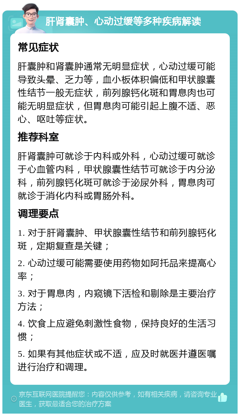 肝肾囊肿、心动过缓等多种疾病解读 常见症状 肝囊肿和肾囊肿通常无明显症状，心动过缓可能导致头晕、乏力等，血小板体积偏低和甲状腺囊性结节一般无症状，前列腺钙化斑和胃息肉也可能无明显症状，但胃息肉可能引起上腹不适、恶心、呕吐等症状。 推荐科室 肝肾囊肿可就诊于内科或外科，心动过缓可就诊于心血管内科，甲状腺囊性结节可就诊于内分泌科，前列腺钙化斑可就诊于泌尿外科，胃息肉可就诊于消化内科或胃肠外科。 调理要点 1. 对于肝肾囊肿、甲状腺囊性结节和前列腺钙化斑，定期复查是关键； 2. 心动过缓可能需要使用药物如阿托品来提高心率； 3. 对于胃息肉，内窥镜下活检和剔除是主要治疗方法； 4. 饮食上应避免刺激性食物，保持良好的生活习惯； 5. 如果有其他症状或不适，应及时就医并遵医嘱进行治疗和调理。