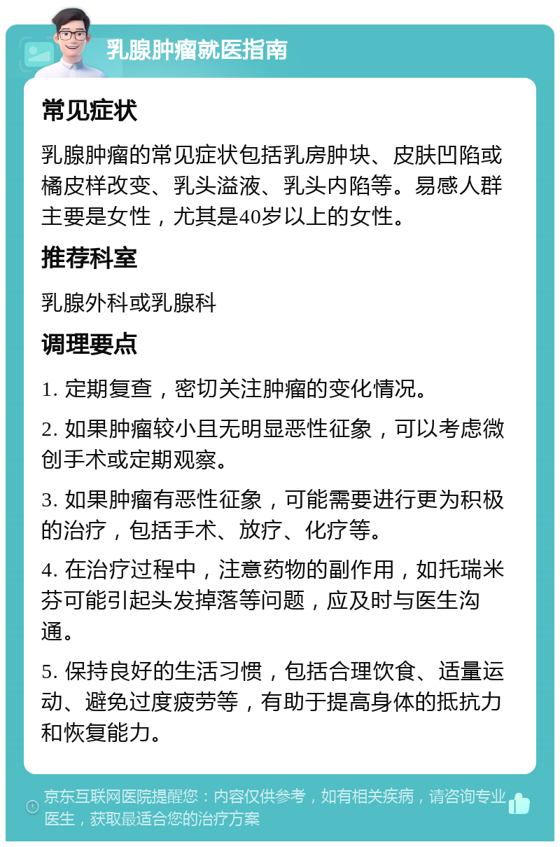 乳腺肿瘤就医指南 常见症状 乳腺肿瘤的常见症状包括乳房肿块、皮肤凹陷或橘皮样改变、乳头溢液、乳头内陷等。易感人群主要是女性，尤其是40岁以上的女性。 推荐科室 乳腺外科或乳腺科 调理要点 1. 定期复查，密切关注肿瘤的变化情况。 2. 如果肿瘤较小且无明显恶性征象，可以考虑微创手术或定期观察。 3. 如果肿瘤有恶性征象，可能需要进行更为积极的治疗，包括手术、放疗、化疗等。 4. 在治疗过程中，注意药物的副作用，如托瑞米芬可能引起头发掉落等问题，应及时与医生沟通。 5. 保持良好的生活习惯，包括合理饮食、适量运动、避免过度疲劳等，有助于提高身体的抵抗力和恢复能力。