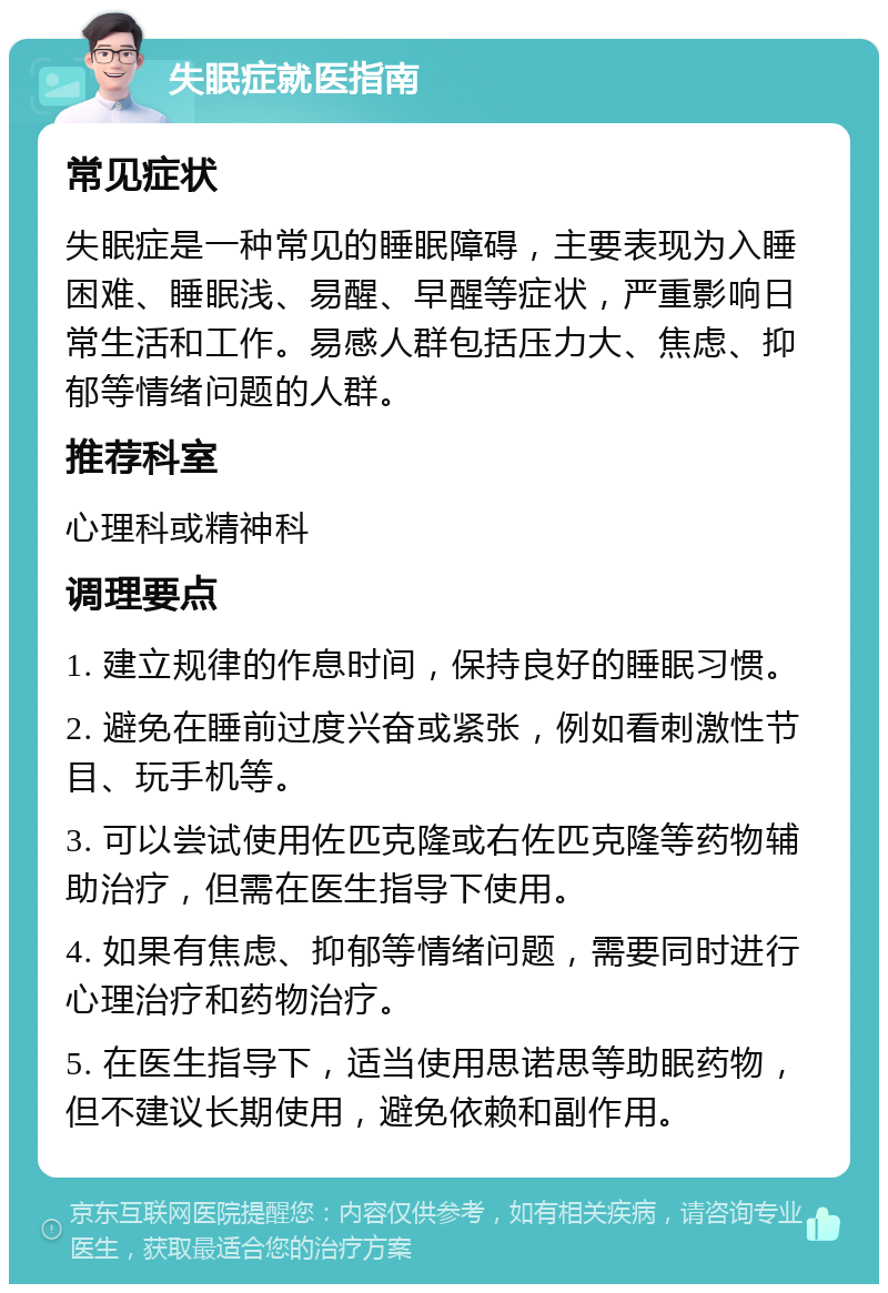 失眠症就医指南 常见症状 失眠症是一种常见的睡眠障碍，主要表现为入睡困难、睡眠浅、易醒、早醒等症状，严重影响日常生活和工作。易感人群包括压力大、焦虑、抑郁等情绪问题的人群。 推荐科室 心理科或精神科 调理要点 1. 建立规律的作息时间，保持良好的睡眠习惯。 2. 避免在睡前过度兴奋或紧张，例如看刺激性节目、玩手机等。 3. 可以尝试使用佐匹克隆或右佐匹克隆等药物辅助治疗，但需在医生指导下使用。 4. 如果有焦虑、抑郁等情绪问题，需要同时进行心理治疗和药物治疗。 5. 在医生指导下，适当使用思诺思等助眠药物，但不建议长期使用，避免依赖和副作用。